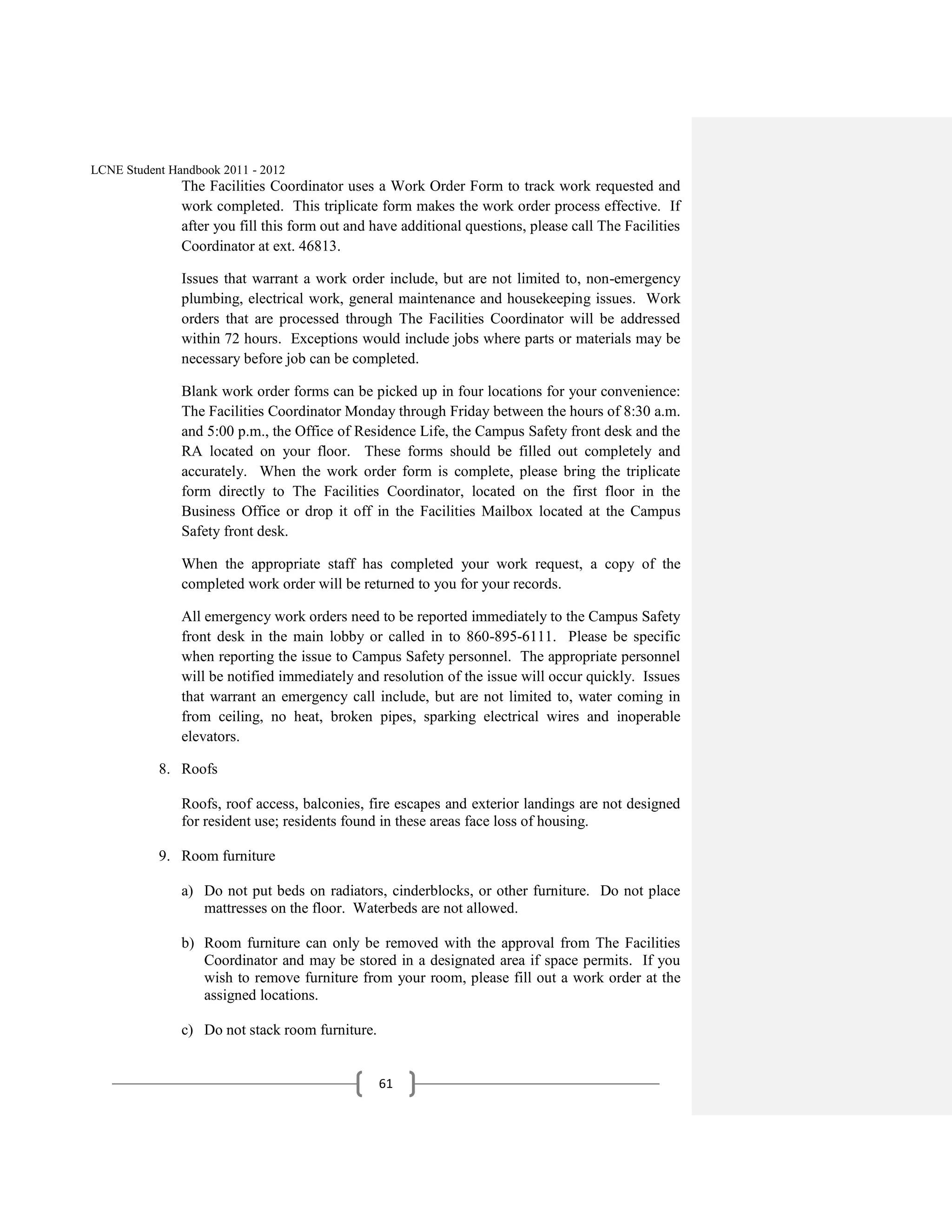 LCNE Student Handbook 2011 - 2012
               The Facilities Coordinator uses a Work Order Form to track work requested and
               work completed. This triplicate form makes the work order process effective. If
               after you fill this form out and have additional questions, please call The Facilities
               Coordinator at ext. 46813.

               Issues that warrant a work order include, but are not limited to, non-emergency
               plumbing, electrical work, general maintenance and housekeeping issues. Work
               orders that are processed through The Facilities Coordinator will be addressed
               within 72 hours. Exceptions would include jobs where parts or materials may be
               necessary before job can be completed.

               Blank work order forms can be picked up in four locations for your convenience:
               The Facilities Coordinator Monday through Friday between the hours of 8:30 a.m.
               and 5:00 p.m., the Office of Residence Life, the Campus Safety front desk and the
               RA located on your floor. These forms should be filled out completely and
               accurately. When the work order form is complete, please bring the triplicate
               form directly to The Facilities Coordinator, located on the first floor in the
               Business Office or drop it off in the Facilities Mailbox located at the Campus
               Safety front desk.

               When the appropriate staff has completed your work request, a copy of the
               completed work order will be returned to you for your records.

               All emergency work orders need to be reported immediately to the Campus Safety
               front desk in the main lobby or called in to 860-895-6111. Please be specific
               when reporting the issue to Campus Safety personnel. The appropriate personnel
               will be notified immediately and resolution of the issue will occur quickly. Issues
               that warrant an emergency call include, but are not limited to, water coming in
               from ceiling, no heat, broken pipes, sparking electrical wires and inoperable
               elevators.

           8. Roofs

               Roofs, roof access, balconies, fire escapes and exterior landings are not designed
               for resident use; residents found in these areas face loss of housing.

           9. Room furniture

               a) Do not put beds on radiators, cinderblocks, or other furniture. Do not place
                  mattresses on the floor. Waterbeds are not allowed.

               b) Room furniture can only be removed with the approval from The Facilities
                  Coordinator and may be stored in a designated area if space permits. If you
                  wish to remove furniture from your room, please fill out a work order at the
                  assigned locations.

               c) Do not stack room furniture.


                                                 61
 