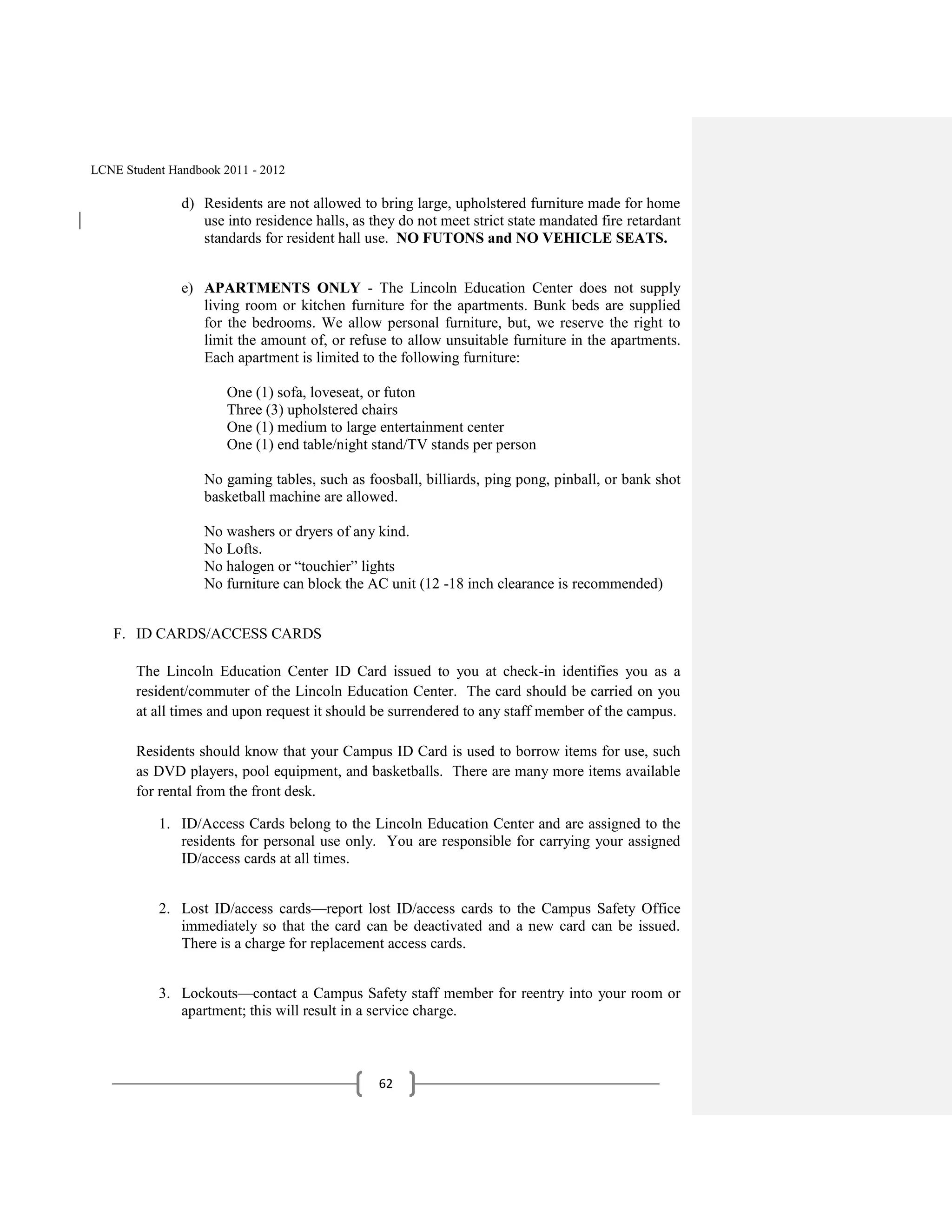 LCNE Student Handbook 2011 - 2012

               d) Residents are not allowed to bring large, upholstered furniture made for home
                  use into residence halls, as they do not meet strict state mandated fire retardant
                  standards for resident hall use. NO FUTONS and NO VEHICLE SEATS.


               e) APARTMENTS ONLY - The Lincoln Education Center does not supply
                  living room or kitchen furniture for the apartments. Bunk beds are supplied
                  for the bedrooms. We allow personal furniture, but, we reserve the right to
                  limit the amount of, or refuse to allow unsuitable furniture in the apartments.
                  Each apartment is limited to the following furniture:

                       One (1) sofa, loveseat, or futon
                       Three (3) upholstered chairs
                       One (1) medium to large entertainment center
                       One (1) end table/night stand/TV stands per person

                   No gaming tables, such as foosball, billiards, ping pong, pinball, or bank shot
                   basketball machine are allowed.

                   No washers or dryers of any kind.
                   No Lofts.
                   No halogen or ―touchier‖ lights
                   No furniture can block the AC unit (12 -18 inch clearance is recommended)


   F. ID CARDS/ACCESS CARDS

       The Lincoln Education Center ID Card issued to you at check-in identifies you as a
       resident/commuter of the Lincoln Education Center. The card should be carried on you
       at all times and upon request it should be surrendered to any staff member of the campus.

       Residents should know that your Campus ID Card is used to borrow items for use, such
       as DVD players, pool equipment, and basketballs. There are many more items available
       for rental from the front desk.

           1. ID/Access Cards belong to the Lincoln Education Center and are assigned to the
              residents for personal use only. You are responsible for carrying your assigned
              ID/access cards at all times.


           2. Lost ID/access cards—report lost ID/access cards to the Campus Safety Office
              immediately so that the card can be deactivated and a new card can be issued.
              There is a charge for replacement access cards.


           3. Lockouts—contact a Campus Safety staff member for reentry into your room or
              apartment; this will result in a service charge.



                                                62
 