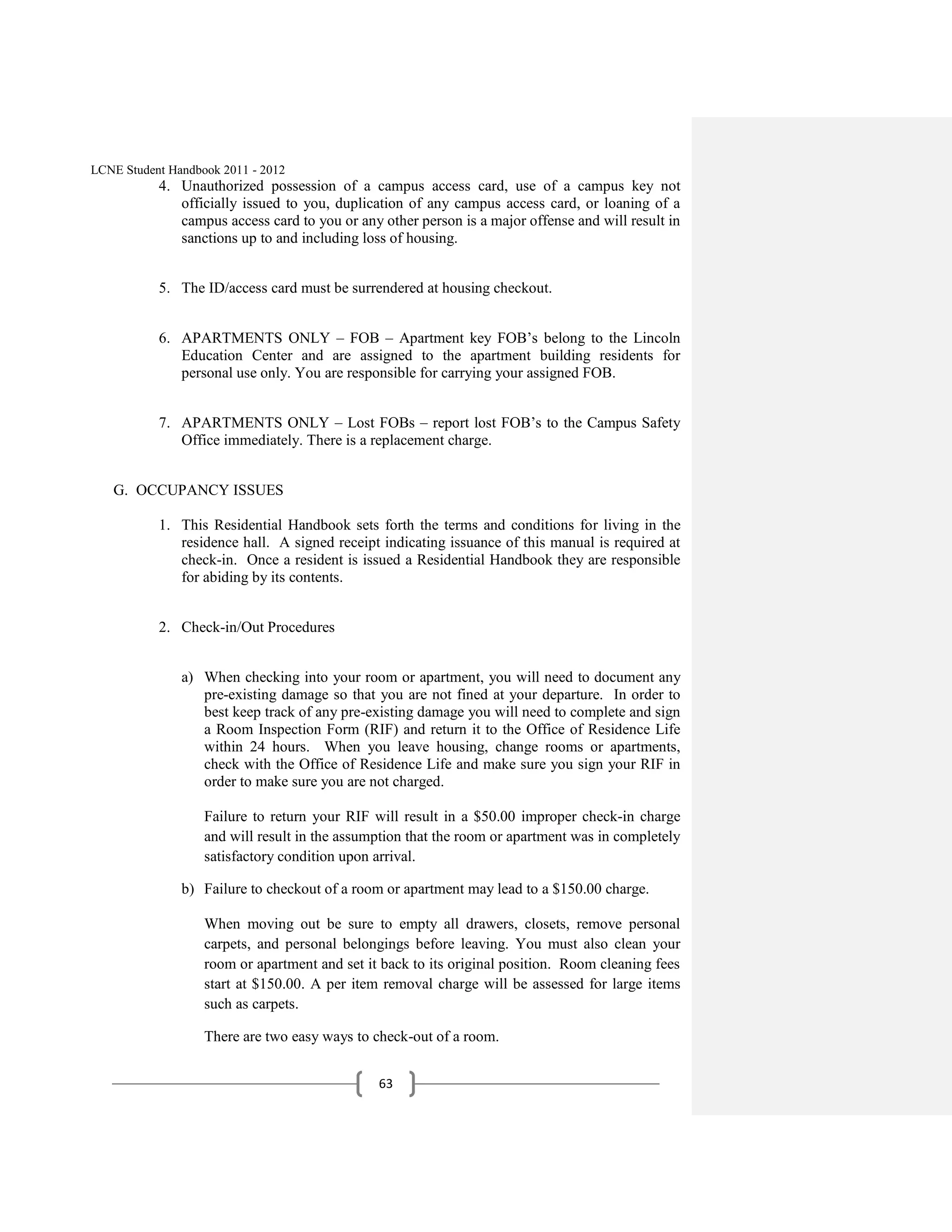 LCNE Student Handbook 2011 - 2012
           4. Unauthorized possession of a campus access card, use of a campus key not
              officially issued to you, duplication of any campus access card, or loaning of a
              campus access card to you or any other person is a major offense and will result in
              sanctions up to and including loss of housing.


           5. The ID/access card must be surrendered at housing checkout.


           6. APARTMENTS ONLY – FOB – Apartment key FOB’s belong to the Lincoln
              Education Center and are assigned to the apartment building residents for
              personal use only. You are responsible for carrying your assigned FOB.


           7. APARTMENTS ONLY – Lost FOBs – report lost FOB’s to the Campus Safety
              Office immediately. There is a replacement charge.


   G. OCCUPANCY ISSUES

           1. This Residential Handbook sets forth the terms and conditions for living in the
              residence hall. A signed receipt indicating issuance of this manual is required at
              check-in. Once a resident is issued a Residential Handbook they are responsible
              for abiding by its contents.


           2. Check-in/Out Procedures


               a) When checking into your room or apartment, you will need to document any
                  pre-existing damage so that you are not fined at your departure. In order to
                  best keep track of any pre-existing damage you will need to complete and sign
                  a Room Inspection Form (RIF) and return it to the Office of Residence Life
                  within 24 hours. When you leave housing, change rooms or apartments,
                  check with the Office of Residence Life and make sure you sign your RIF in
                  order to make sure you are not charged.

                   Failure to return your RIF will result in a $50.00 improper check-in charge
                   and will result in the assumption that the room or apartment was in completely
                   satisfactory condition upon arrival.

               b) Failure to checkout of a room or apartment may lead to a $150.00 charge.

                   When moving out be sure to empty all drawers, closets, remove personal
                   carpets, and personal belongings before leaving. You must also clean your
                   room or apartment and set it back to its original position. Room cleaning fees
                   start at $150.00. A per item removal charge will be assessed for large items
                   such as carpets.

                   There are two easy ways to check-out of a room.


                                               63
 