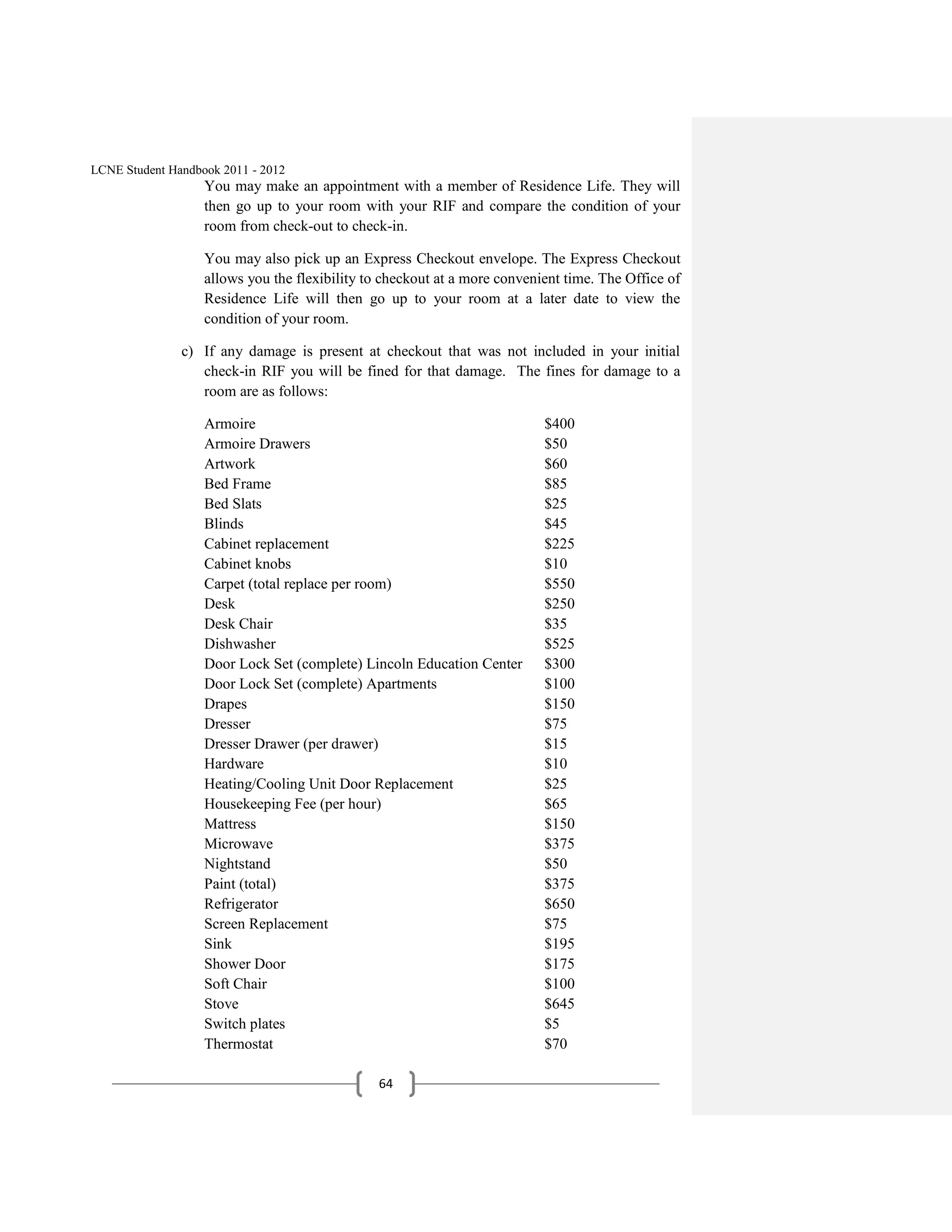 LCNE Student Handbook 2011 - 2012
                   You may make an appointment with a member of Residence Life. They will
                   then go up to your room with your RIF and compare the condition of your
                   room from check-out to check-in.

                   You may also pick up an Express Checkout envelope. The Express Checkout
                   allows you the flexibility to checkout at a more convenient time. The Office of
                   Residence Life will then go up to your room at a later date to view the
                   condition of your room.

               c) If any damage is present at checkout that was not included in your initial
                  check-in RIF you will be fined for that damage. The fines for damage to a
                  room are as follows:

                   Armoire                                                 $400
                   Armoire Drawers                                         $50
                   Artwork                                                 $60
                   Bed Frame                                               $85
                   Bed Slats                                               $25
                   Blinds                                                  $45
                   Cabinet replacement                                     $225
                   Cabinet knobs                                           $10
                   Carpet (total replace per room)                         $550
                   Desk                                                    $250
                   Desk Chair                                              $35
                   Dishwasher                                              $525
                   Door Lock Set (complete) Lincoln Education Center       $300
                   Door Lock Set (complete) Apartments                     $100
                   Drapes                                                  $150
                   Dresser                                                 $75
                   Dresser Drawer (per drawer)                             $15
                   Hardware                                                $10
                   Heating/Cooling Unit Door Replacement                   $25
                   Housekeeping Fee (per hour)                             $65
                   Mattress                                                $150
                   Microwave                                               $375
                   Nightstand                                              $50
                   Paint (total)                                           $375
                   Refrigerator                                            $650
                   Screen Replacement                                      $75
                   Sink                                                    $195
                   Shower Door                                             $175
                   Soft Chair                                              $100
                   Stove                                                   $645
                   Switch plates                                           $5
                   Thermostat                                              $70

                                               64
 