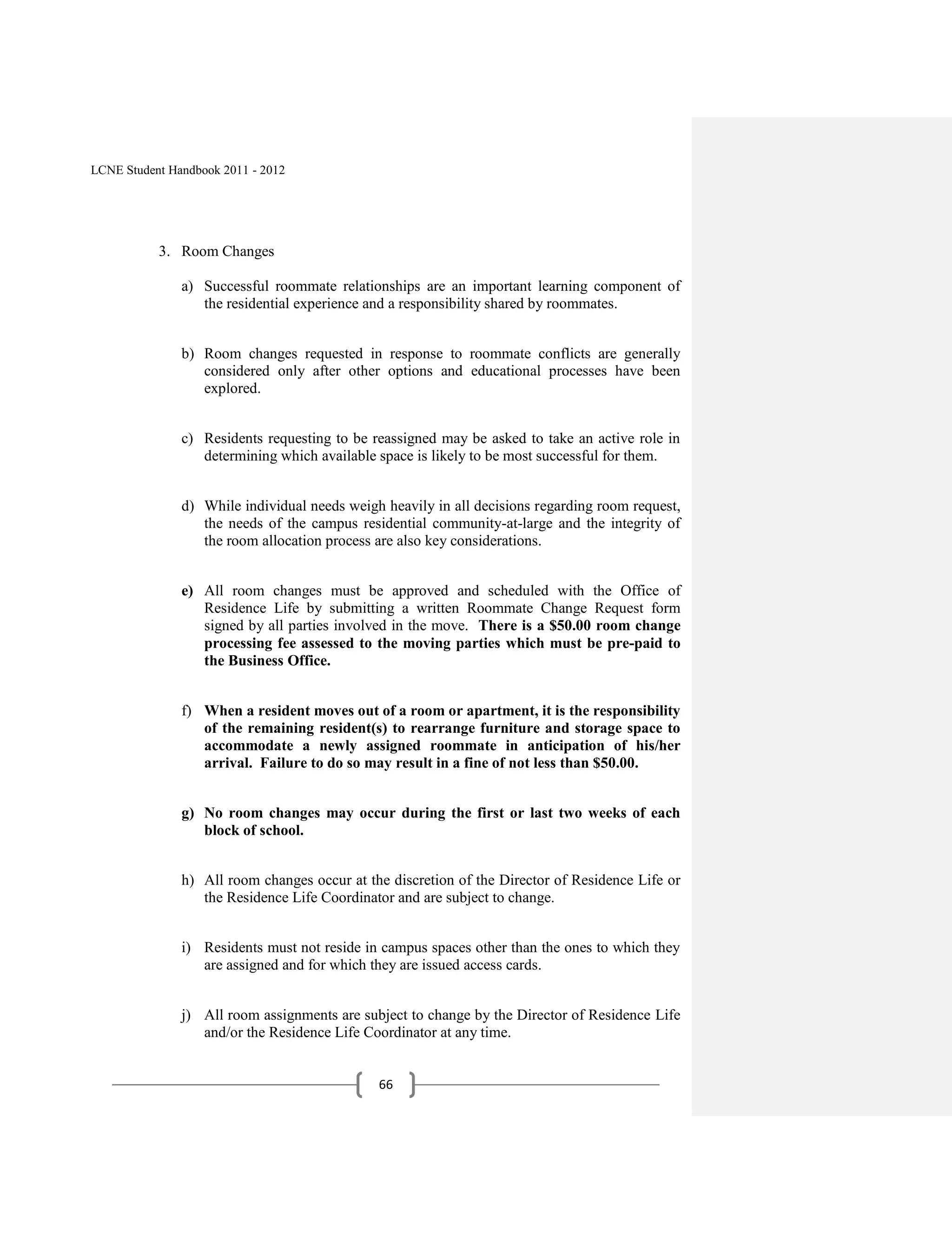 LCNE Student Handbook 2011 - 2012




           3. Room Changes

               a) Successful roommate relationships are an important learning component of
                  the residential experience and a responsibility shared by roommates.


               b) Room changes requested in response to roommate conflicts are generally
                  considered only after other options and educational processes have been
                  explored.


               c) Residents requesting to be reassigned may be asked to take an active role in
                  determining which available space is likely to be most successful for them.


               d) While individual needs weigh heavily in all decisions regarding room request,
                  the needs of the campus residential community-at-large and the integrity of
                  the room allocation process are also key considerations.


               e) All room changes must be approved and scheduled with the Office of
                  Residence Life by submitting a written Roommate Change Request form
                  signed by all parties involved in the move. There is a $50.00 room change
                  processing fee assessed to the moving parties which must be pre-paid to
                  the Business Office.


               f) When a resident moves out of a room or apartment, it is the responsibility
                  of the remaining resident(s) to rearrange furniture and storage space to
                  accommodate a newly assigned roommate in anticipation of his/her
                  arrival. Failure to do so may result in a fine of not less than $50.00.


               g) No room changes may occur during the first or last two weeks of each
                  block of school.


               h) All room changes occur at the discretion of the Director of Residence Life or
                  the Residence Life Coordinator and are subject to change.


               i) Residents must not reside in campus spaces other than the ones to which they
                  are assigned and for which they are issued access cards.


               j) All room assignments are subject to change by the Director of Residence Life
                  and/or the Residence Life Coordinator at any time.


                                              66
 