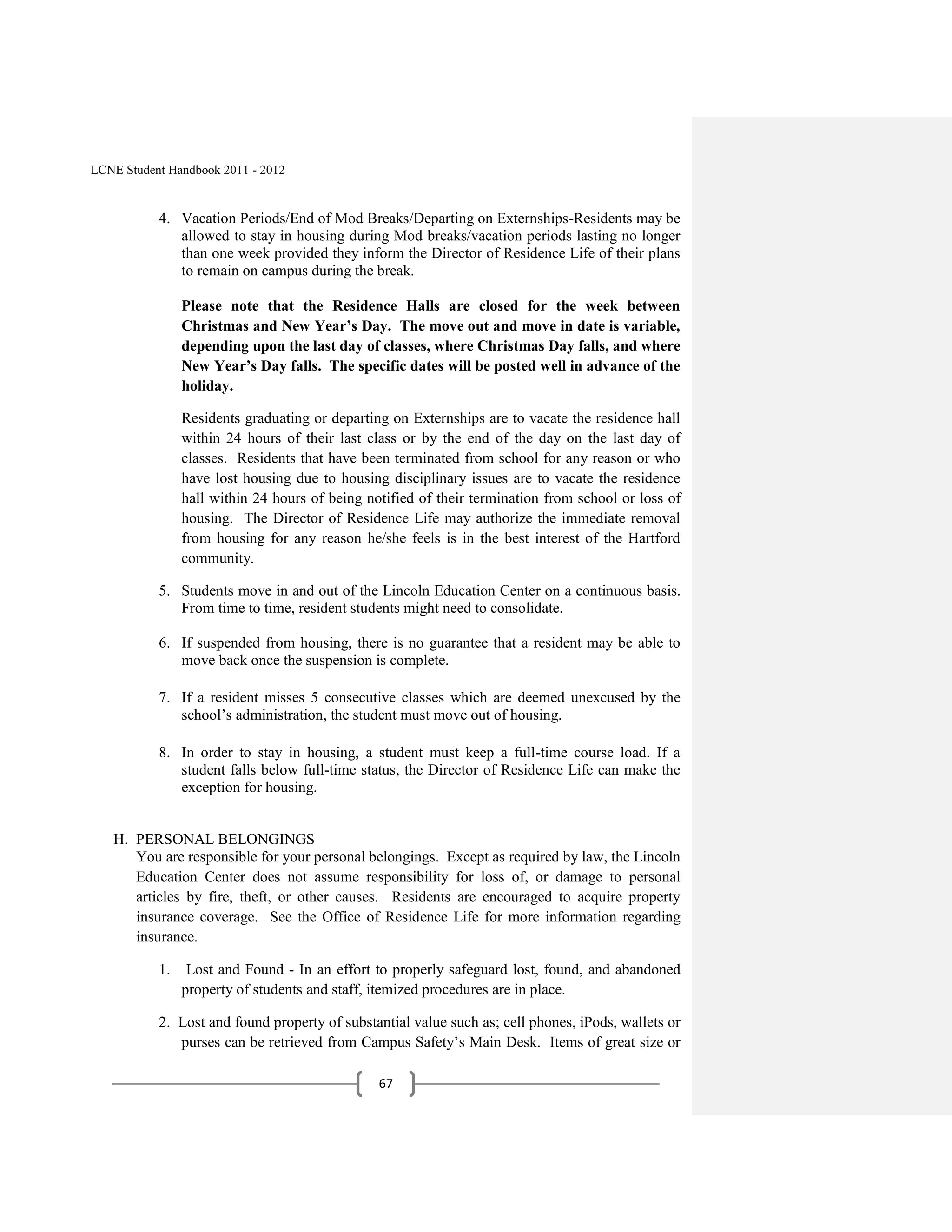 LCNE Student Handbook 2011 - 2012


           4. Vacation Periods/End of Mod Breaks/Departing on Externships-Residents may be
              allowed to stay in housing during Mod breaks/vacation periods lasting no longer
              than one week provided they inform the Director of Residence Life of their plans
              to remain on campus during the break.

                Please note that the Residence Halls are closed for the week between
                Christmas and New Year’s Day. The move out and move in date is variable,
                depending upon the last day of classes, where Christmas Day falls, and where
                New Year’s Day falls. The specific dates will be posted well in advance of the
                holiday.

                Residents graduating or departing on Externships are to vacate the residence hall
                within 24 hours of their last class or by the end of the day on the last day of
                classes. Residents that have been terminated from school for any reason or who
                have lost housing due to housing disciplinary issues are to vacate the residence
                hall within 24 hours of being notified of their termination from school or loss of
                housing. The Director of Residence Life may authorize the immediate removal
                from housing for any reason he/she feels is in the best interest of the Hartford
                community.

           5. Students move in and out of the Lincoln Education Center on a continuous basis.
              From time to time, resident students might need to consolidate.

           6. If suspended from housing, there is no guarantee that a resident may be able to
              move back once the suspension is complete.

           7. If a resident misses 5 consecutive classes which are deemed unexcused by the
              school’s administration, the student must move out of housing.

           8. In order to stay in housing, a student must keep a full-time course load. If a
              student falls below full-time status, the Director of Residence Life can make the
              exception for housing.


   H. PERSONAL BELONGINGS
      You are responsible for your personal belongings. Except as required by law, the Lincoln
      Education Center does not assume responsibility for loss of, or damage to personal
      articles by fire, theft, or other causes. Residents are encouraged to acquire property
      insurance coverage. See the Office of Residence Life for more information regarding
      insurance.

           1.    Lost and Found - In an effort to properly safeguard lost, found, and abandoned
                property of students and staff, itemized procedures are in place.

           2. Lost and found property of substantial value such as; cell phones, iPods, wallets or
              purses can be retrieved from Campus Safety’s Main Desk. Items of great size or

                                                67
 
