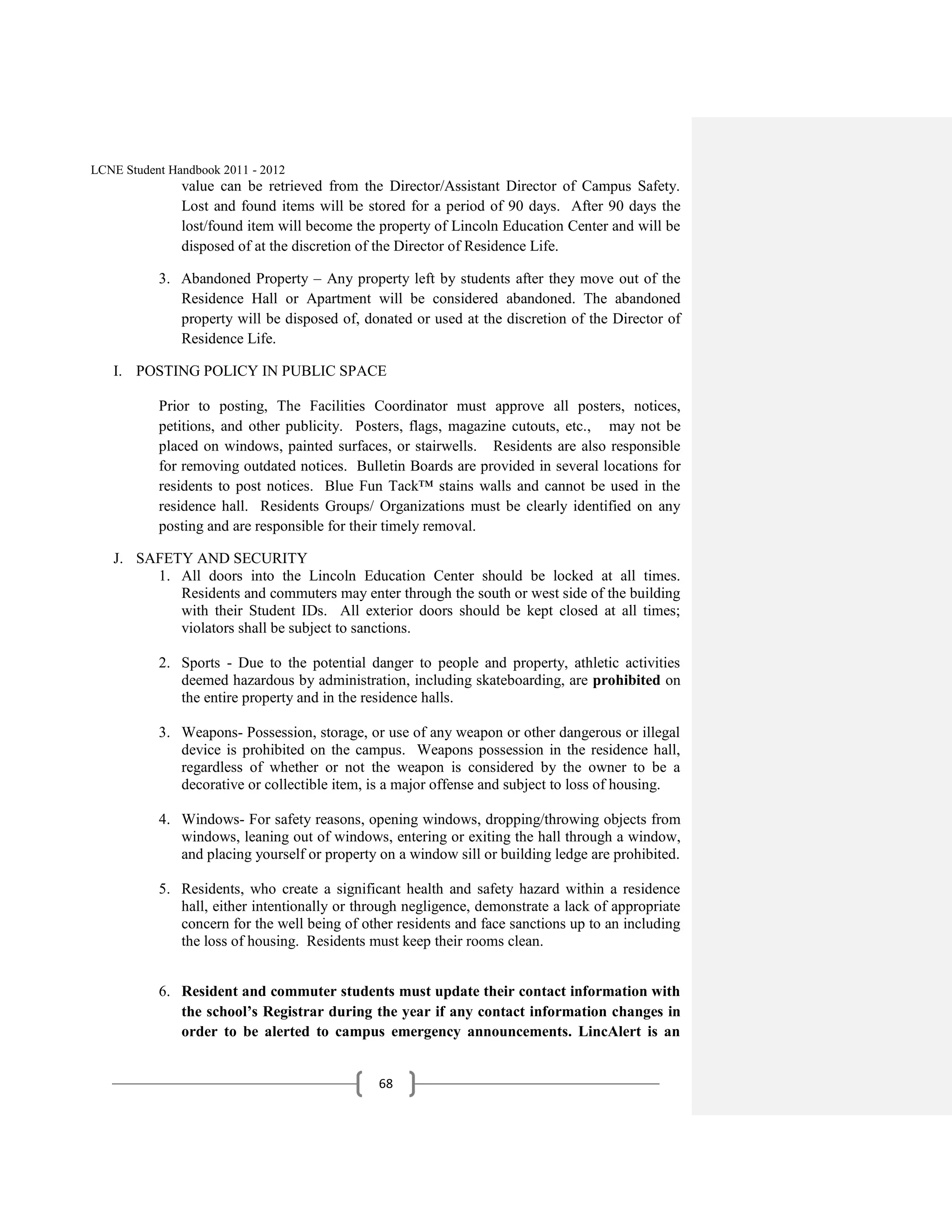 LCNE Student Handbook 2011 - 2012
               value can be retrieved from the Director/Assistant Director of Campus Safety.
               Lost and found items will be stored for a period of 90 days. After 90 days the
               lost/found item will become the property of Lincoln Education Center and will be
               disposed of at the discretion of the Director of Residence Life.

           3. Abandoned Property – Any property left by students after they move out of the
              Residence Hall or Apartment will be considered abandoned. The abandoned
              property will be disposed of, donated or used at the discretion of the Director of
              Residence Life.

   I. POSTING POLICY IN PUBLIC SPACE

           Prior to posting, The Facilities Coordinator must approve all posters, notices,
           petitions, and other publicity. Posters, flags, magazine cutouts, etc., may not be
           placed on windows, painted surfaces, or stairwells. Residents are also responsible
           for removing outdated notices. Bulletin Boards are provided in several locations for
           residents to post notices. Blue Fun Tack™ stains walls and cannot be used in the
           residence hall. Residents Groups/ Organizations must be clearly identified on any
           posting and are responsible for their timely removal.

   J. SAFETY AND SECURITY
        1. All doors into the Lincoln Education Center should be locked at all times.
           Residents and commuters may enter through the south or west side of the building
           with their Student IDs. All exterior doors should be kept closed at all times;
           violators shall be subject to sanctions.

           2. Sports - Due to the potential danger to people and property, athletic activities
              deemed hazardous by administration, including skateboarding, are prohibited on
              the entire property and in the residence halls.

           3. Weapons- Possession, storage, or use of any weapon or other dangerous or illegal
              device is prohibited on the campus. Weapons possession in the residence hall,
              regardless of whether or not the weapon is considered by the owner to be a
              decorative or collectible item, is a major offense and subject to loss of housing.

           4. Windows- For safety reasons, opening windows, dropping/throwing objects from
              windows, leaning out of windows, entering or exiting the hall through a window,
              and placing yourself or property on a window sill or building ledge are prohibited.

           5. Residents, who create a significant health and safety hazard within a residence
              hall, either intentionally or through negligence, demonstrate a lack of appropriate
              concern for the well being of other residents and face sanctions up to an including
              the loss of housing. Residents must keep their rooms clean.


           6. Resident and commuter students must update their contact information with
              the school’s Registrar during the year if any contact information changes in
              order to be alerted to campus emergency announcements. LincAlert is an


                                               68
 