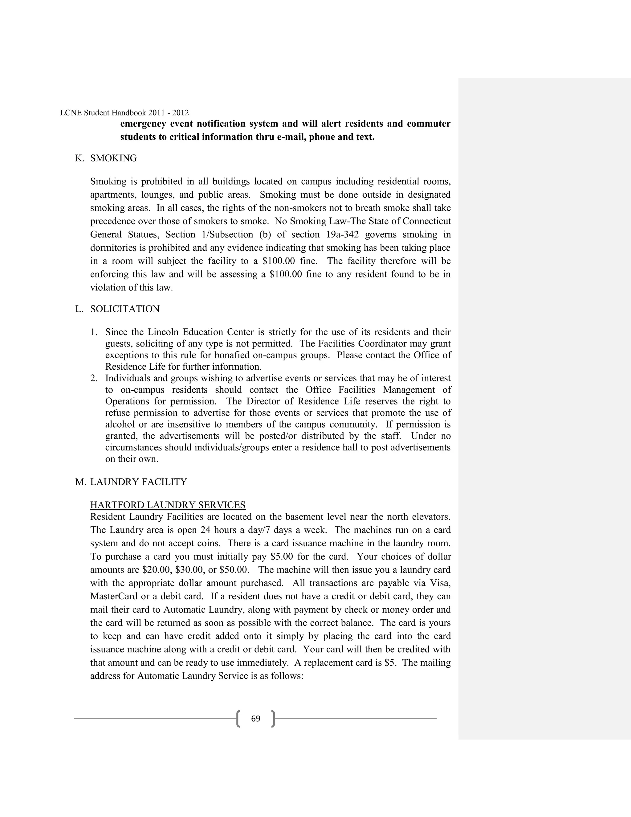 LCNE Student Handbook 2011 - 2012
               emergency event notification system and will alert residents and commuter
               students to critical information thru e-mail, phone and text.

   K. SMOKING

       Smoking is prohibited in all buildings located on campus including residential rooms,
       apartments, lounges, and public areas. Smoking must be done outside in designated
       smoking areas. In all cases, the rights of the non-smokers not to breath smoke shall take
       precedence over those of smokers to smoke. No Smoking Law-The State of Connecticut
       General Statues, Section 1/Subsection (b) of section 19a-342 governs smoking in
       dormitories is prohibited and any evidence indicating that smoking has been taking place
       in a room will subject the facility to a $100.00 fine. The facility therefore will be
       enforcing this law and will be assessing a $100.00 fine to any resident found to be in
       violation of this law.

   L. SOLICITATION

       1. Since the Lincoln Education Center is strictly for the use of its residents and their
          guests, soliciting of any type is not permitted. The Facilities Coordinator may grant
          exceptions to this rule for bonafied on-campus groups. Please contact the Office of
          Residence Life for further information.
       2. Individuals and groups wishing to advertise events or services that may be of interest
          to on-campus residents should contact the Office Facilities Management of
          Operations for permission. The Director of Residence Life reserves the right to
          refuse permission to advertise for those events or services that promote the use of
          alcohol or are insensitive to members of the campus community. If permission is
          granted, the advertisements will be posted/or distributed by the staff. Under no
          circumstances should individuals/groups enter a residence hall to post advertisements
          on their own.

   M. LAUNDRY FACILITY

       HARTFORD LAUNDRY SERVICES
       Resident Laundry Facilities are located on the basement level near the north elevators.
       The Laundry area is open 24 hours a day/7 days a week. The machines run on a card
       system and do not accept coins. There is a card issuance machine in the laundry room.
       To purchase a card you must initially pay $5.00 for the card. Your choices of dollar
       amounts are $20.00, $30.00, or $50.00. The machine will then issue you a laundry card
       with the appropriate dollar amount purchased. All transactions are payable via Visa,
       MasterCard or a debit card. If a resident does not have a credit or debit card, they can
       mail their card to Automatic Laundry, along with payment by check or money order and
       the card will be returned as soon as possible with the correct balance. The card is yours
       to keep and can have credit added onto it simply by placing the card into the card
       issuance machine along with a credit or debit card. Your card will then be credited with
       that amount and can be ready to use immediately. A replacement card is $5. The mailing
       address for Automatic Laundry Service is as follows:



                                              69
 