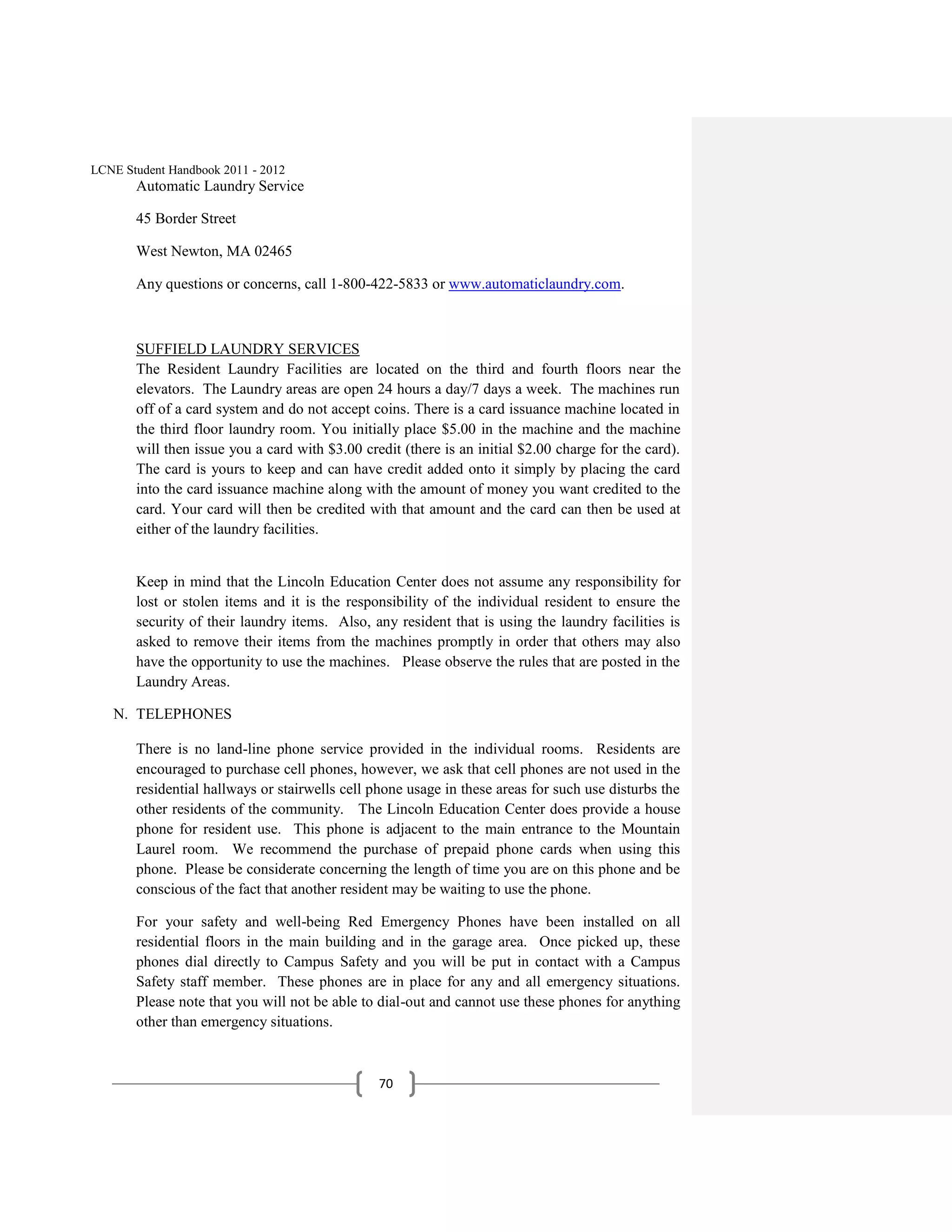 LCNE Student Handbook 2011 - 2012
       Automatic Laundry Service

       45 Border Street

       West Newton, MA 02465

       Any questions or concerns, call 1-800-422-5833 or www.automaticlaundry.com.



       SUFFIELD LAUNDRY SERVICES
       The Resident Laundry Facilities are located on the third and fourth floors near the
       elevators. The Laundry areas are open 24 hours a day/7 days a week. The machines run
       off of a card system and do not accept coins. There is a card issuance machine located in
       the third floor laundry room. You initially place $5.00 in the machine and the machine
       will then issue you a card with $3.00 credit (there is an initial $2.00 charge for the card).
       The card is yours to keep and can have credit added onto it simply by placing the card
       into the card issuance machine along with the amount of money you want credited to the
       card. Your card will then be credited with that amount and the card can then be used at
       either of the laundry facilities.


       Keep in mind that the Lincoln Education Center does not assume any responsibility for
       lost or stolen items and it is the responsibility of the individual resident to ensure the
       security of their laundry items. Also, any resident that is using the laundry facilities is
       asked to remove their items from the machines promptly in order that others may also
       have the opportunity to use the machines. Please observe the rules that are posted in the
       Laundry Areas.

   N. TELEPHONES

       There is no land-line phone service provided in the individual rooms. Residents are
       encouraged to purchase cell phones, however, we ask that cell phones are not used in the
       residential hallways or stairwells cell phone usage in these areas for such use disturbs the
       other residents of the community. The Lincoln Education Center does provide a house
       phone for resident use. This phone is adjacent to the main entrance to the Mountain
       Laurel room. We recommend the purchase of prepaid phone cards when using this
       phone. Please be considerate concerning the length of time you are on this phone and be
       conscious of the fact that another resident may be waiting to use the phone.

       For your safety and well-being Red Emergency Phones have been installed on all
       residential floors in the main building and in the garage area. Once picked up, these
       phones dial directly to Campus Safety and you will be put in contact with a Campus
       Safety staff member. These phones are in place for any and all emergency situations.
       Please note that you will not be able to dial-out and cannot use these phones for anything
       other than emergency situations.



                                                70
 