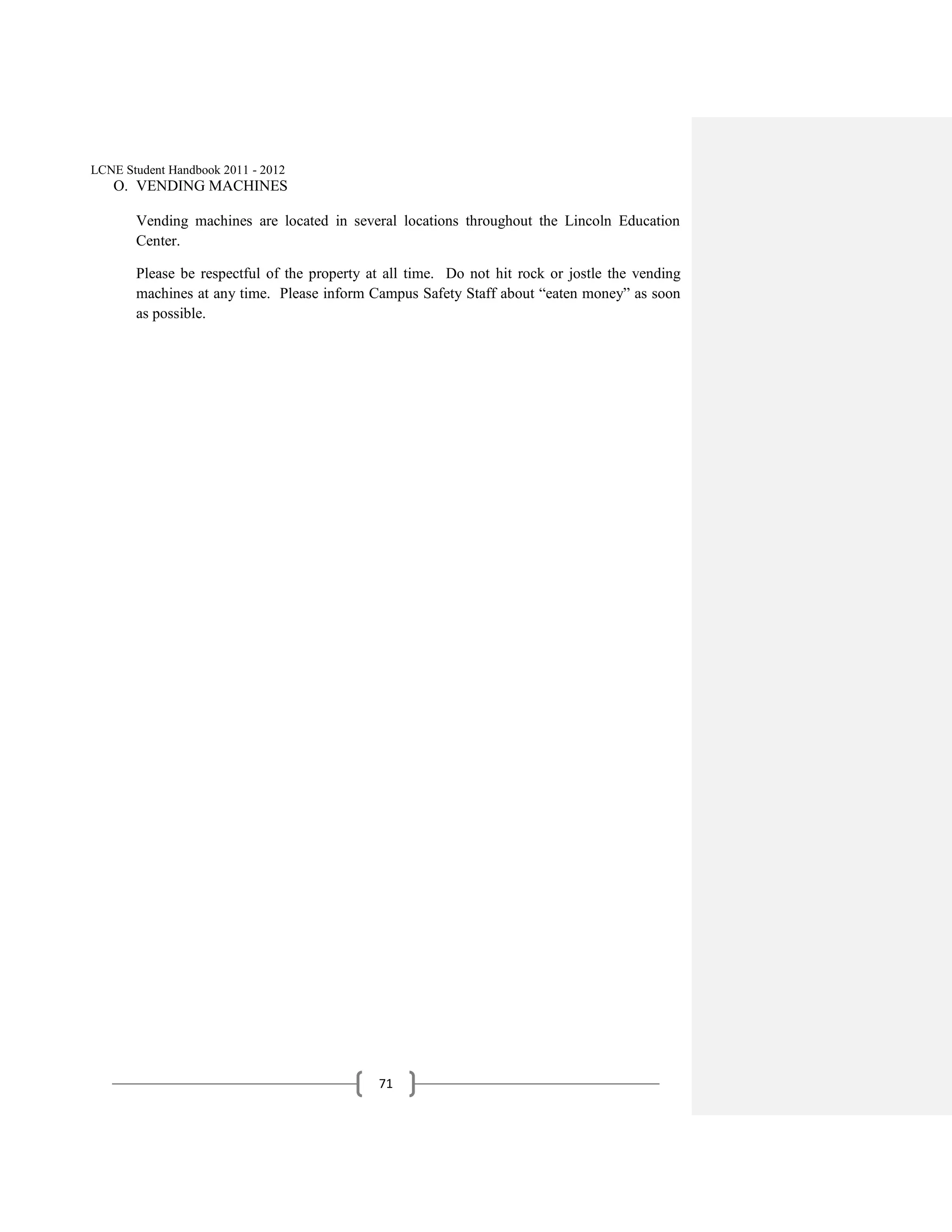 LCNE Student Handbook 2011 - 2012
   O. VENDING MACHINES

       Vending machines are located in several locations throughout the Lincoln Education
       Center.

       Please be respectful of the property at all time. Do not hit rock or jostle the vending
       machines at any time. Please inform Campus Safety Staff about ―eaten money‖ as soon
       as possible.




                                             71
 