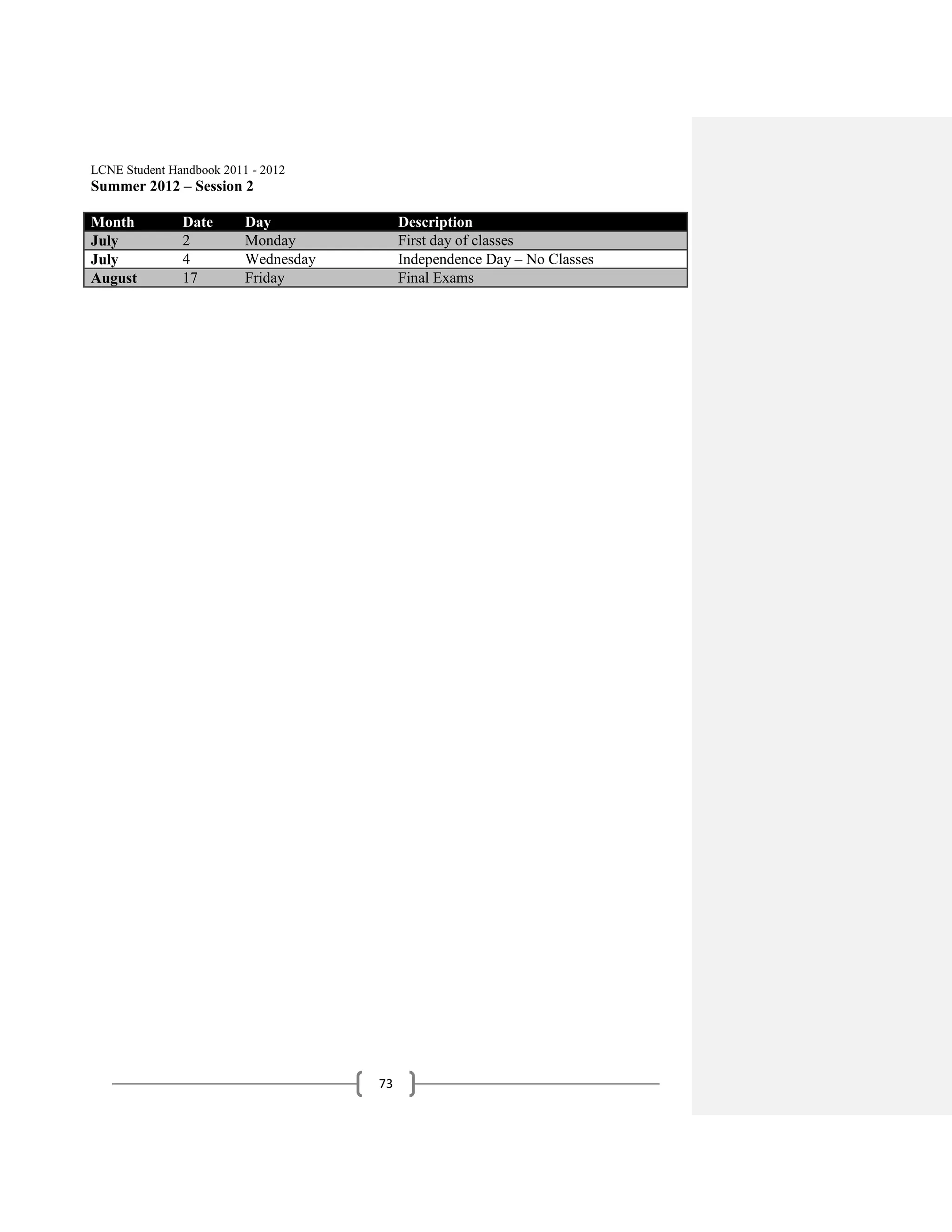 LCNE Student Handbook 2011 - 2012
Summer 2012 – Session 2

Month          Date       Day              Description
July           2          Monday           First day of classes
July           4          Wednesday        Independence Day – No Classes
August         17         Friday           Final Exams




                                      73
 