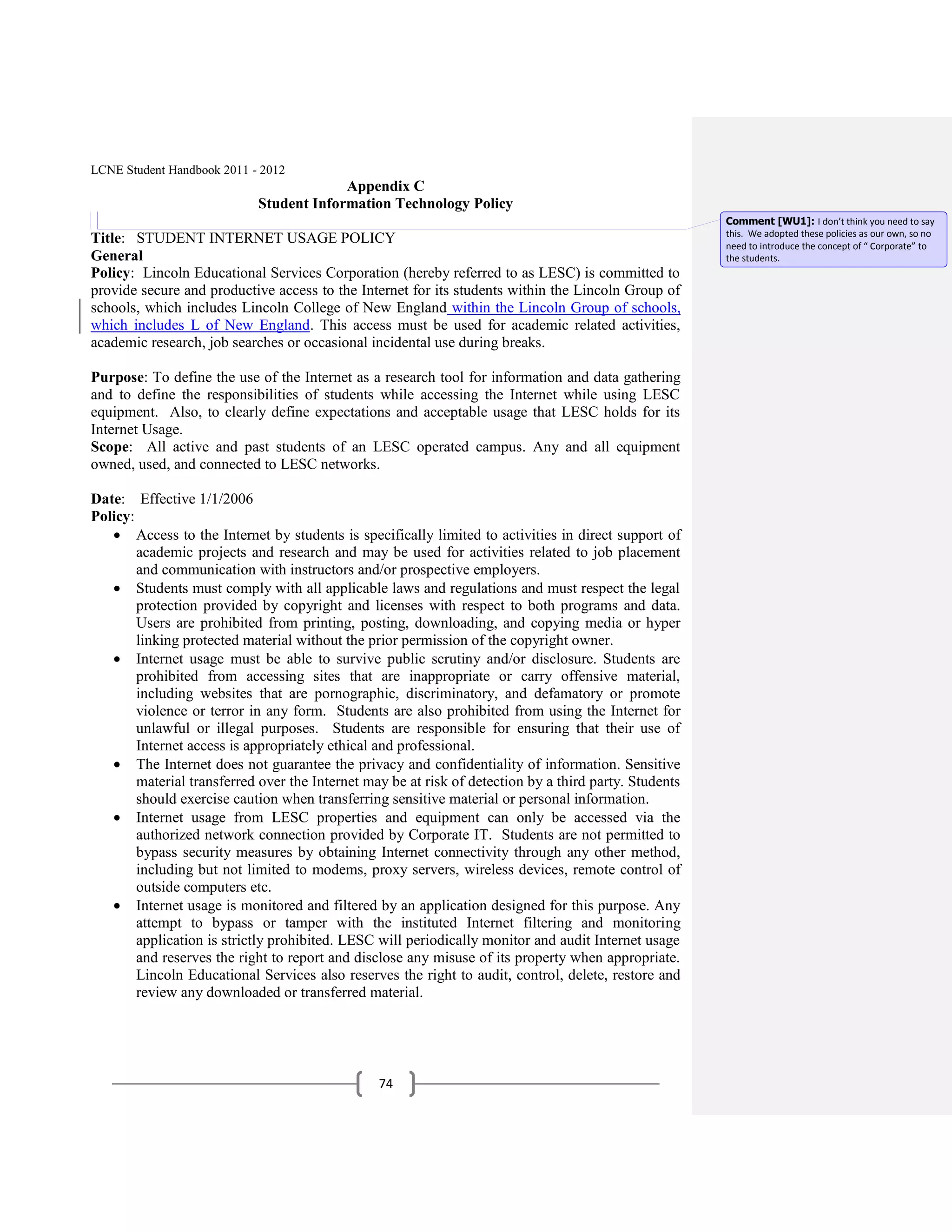 LCNE Student Handbook 2011 - 2012
                                         Appendix C
                            Student Information Technology Policy
                                                                                                        Comment [WU1]: I don’t think you need to say
                                                                                                        this. We adopted these policies as our own, so no
Title: STUDENT INTERNET USAGE POLICY                                                                    need to introduce the concept of “ Corporate” to
General                                                                                                 the students.
Policy: Lincoln Educational Services Corporation (hereby referred to as LESC) is committed to
provide secure and productive access to the Internet for its students within the Lincoln Group of
schools, which includes Lincoln College of New England within the Lincoln Group of schools,
which includes L of New England. This access must be used for academic related activities,
academic research, job searches or occasional incidental use during breaks.

Purpose: To define the use of the Internet as a research tool for information and data gathering
and to define the responsibilities of students while accessing the Internet while using LESC
equipment. Also, to clearly define expectations and acceptable usage that LESC holds for its
Internet Usage.
Scope: All active and past students of an LESC operated campus. Any and all equipment
owned, used, and connected to LESC networks.

Date: Effective 1/1/2006
Policy:
        Access to the Internet by students is specifically limited to activities in direct support of
        academic projects and research and may be used for activities related to job placement
        and communication with instructors and/or prospective employers.
        Students must comply with all applicable laws and regulations and must respect the legal
        protection provided by copyright and licenses with respect to both programs and data.
        Users are prohibited from printing, posting, downloading, and copying media or hyper
        linking protected material without the prior permission of the copyright owner.
        Internet usage must be able to survive public scrutiny and/or disclosure. Students are
        prohibited from accessing sites that are inappropriate or carry offensive material,
        including websites that are pornographic, discriminatory, and defamatory or promote
        violence or terror in any form. Students are also prohibited from using the Internet for
        unlawful or illegal purposes. Students are responsible for ensuring that their use of
        Internet access is appropriately ethical and professional.
        The Internet does not guarantee the privacy and confidentiality of information. Sensitive
        material transferred over the Internet may be at risk of detection by a third party. Students
        should exercise caution when transferring sensitive material or personal information.
        Internet usage from LESC properties and equipment can only be accessed via the
        authorized network connection provided by Corporate IT. Students are not permitted to
        bypass security measures by obtaining Internet connectivity through any other method,
        including but not limited to modems, proxy servers, wireless devices, remote control of
        outside computers etc.
        Internet usage is monitored and filtered by an application designed for this purpose. Any
        attempt to bypass or tamper with the instituted Internet filtering and monitoring
        application is strictly prohibited. LESC will periodically monitor and audit Internet usage
        and reserves the right to report and disclose any misuse of its property when appropriate.
        Lincoln Educational Services also reserves the right to audit, control, delete, restore and
        review any downloaded or transferred material.




                                                 74
 