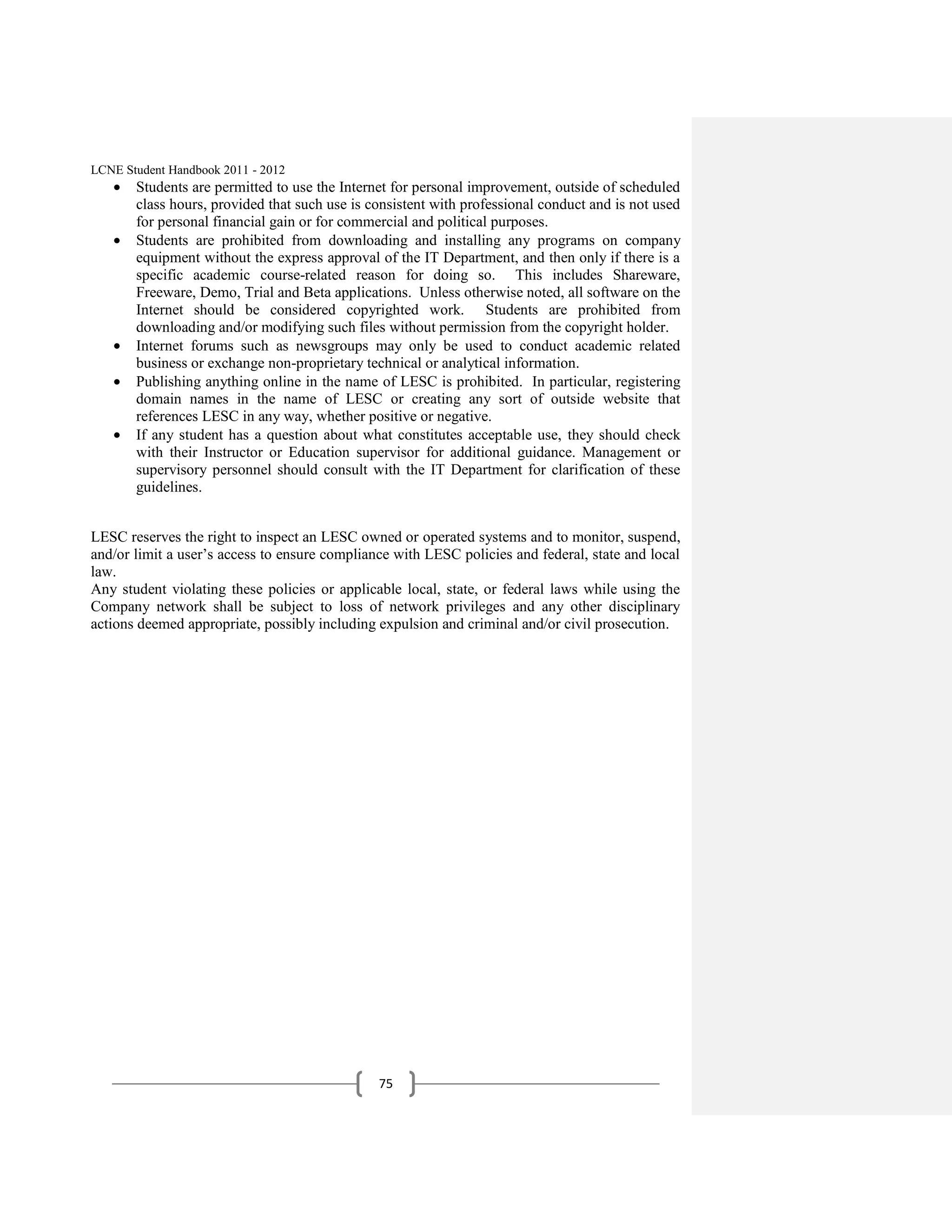 LCNE Student Handbook 2011 - 2012
       Students are permitted to use the Internet for personal improvement, outside of scheduled
       class hours, provided that such use is consistent with professional conduct and is not used
       for personal financial gain or for commercial and political purposes.
       Students are prohibited from downloading and installing any programs on company
       equipment without the express approval of the IT Department, and then only if there is a
       specific academic course-related reason for doing so. This includes Shareware,
       Freeware, Demo, Trial and Beta applications. Unless otherwise noted, all software on the
       Internet should be considered copyrighted work. Students are prohibited from
       downloading and/or modifying such files without permission from the copyright holder.
       Internet forums such as newsgroups may only be used to conduct academic related
       business or exchange non-proprietary technical or analytical information.
       Publishing anything online in the name of LESC is prohibited. In particular, registering
       domain names in the name of LESC or creating any sort of outside website that
       references LESC in any way, whether positive or negative.
       If any student has a question about what constitutes acceptable use, they should check
       with their Instructor or Education supervisor for additional guidance. Management or
       supervisory personnel should consult with the IT Department for clarification of these
       guidelines.


LESC reserves the right to inspect an LESC owned or operated systems and to monitor, suspend,
and/or limit a user’s access to ensure compliance with LESC policies and federal, state and local
law.
Any student violating these policies or applicable local, state, or federal laws while using the
Company network shall be subject to loss of network privileges and any other disciplinary
actions deemed appropriate, possibly including expulsion and criminal and/or civil prosecution.




                                               75
 