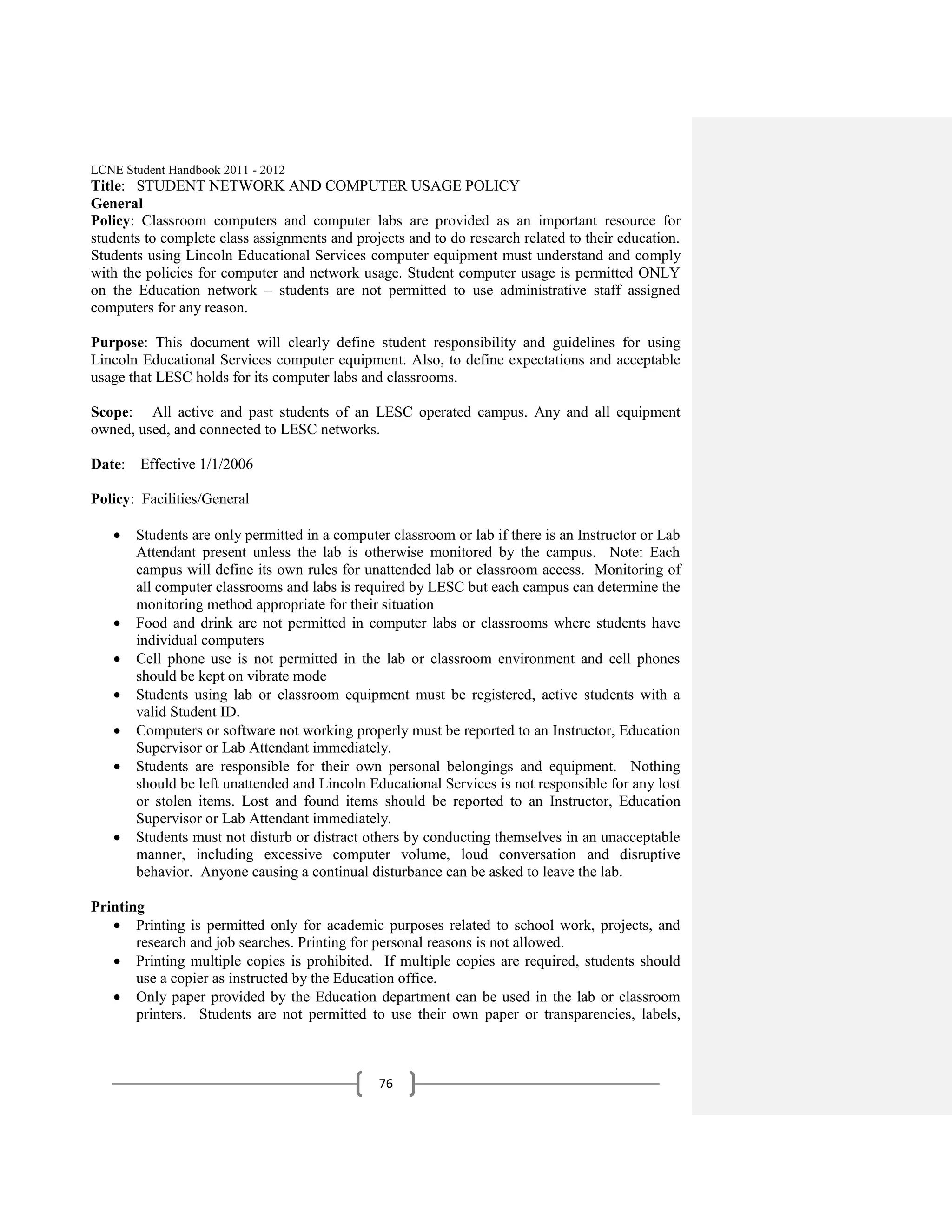 LCNE Student Handbook 2011 - 2012
Title: STUDENT NETWORK AND COMPUTER USAGE POLICY
General
Policy: Classroom computers and computer labs are provided as an important resource for
students to complete class assignments and projects and to do research related to their education.
Students using Lincoln Educational Services computer equipment must understand and comply
with the policies for computer and network usage. Student computer usage is permitted ONLY
on the Education network – students are not permitted to use administrative staff assigned
computers for any reason.

Purpose: This document will clearly define student responsibility and guidelines for using
Lincoln Educational Services computer equipment. Also, to define expectations and acceptable
usage that LESC holds for its computer labs and classrooms.

Scope: All active and past students of an LESC operated campus. Any and all equipment
owned, used, and connected to LESC networks.

Date: Effective 1/1/2006

Policy: Facilities/General

       Students are only permitted in a computer classroom or lab if there is an Instructor or Lab
       Attendant present unless the lab is otherwise monitored by the campus. Note: Each
       campus will define its own rules for unattended lab or classroom access. Monitoring of
       all computer classrooms and labs is required by LESC but each campus can determine the
       monitoring method appropriate for their situation
       Food and drink are not permitted in computer labs or classrooms where students have
       individual computers
       Cell phone use is not permitted in the lab or classroom environment and cell phones
       should be kept on vibrate mode
       Students using lab or classroom equipment must be registered, active students with a
       valid Student ID.
       Computers or software not working properly must be reported to an Instructor, Education
       Supervisor or Lab Attendant immediately.
       Students are responsible for their own personal belongings and equipment. Nothing
       should be left unattended and Lincoln Educational Services is not responsible for any lost
       or stolen items. Lost and found items should be reported to an Instructor, Education
       Supervisor or Lab Attendant immediately.
       Students must not disturb or distract others by conducting themselves in an unacceptable
       manner, including excessive computer volume, loud conversation and disruptive
       behavior. Anyone causing a continual disturbance can be asked to leave the lab.

Printing
       Printing is permitted only for academic purposes related to school work, projects, and
       research and job searches. Printing for personal reasons is not allowed.
       Printing multiple copies is prohibited. If multiple copies are required, students should
       use a copier as instructed by the Education office.
       Only paper provided by the Education department can be used in the lab or classroom
       printers. Students are not permitted to use their own paper or transparencies, labels,



                                               76
 