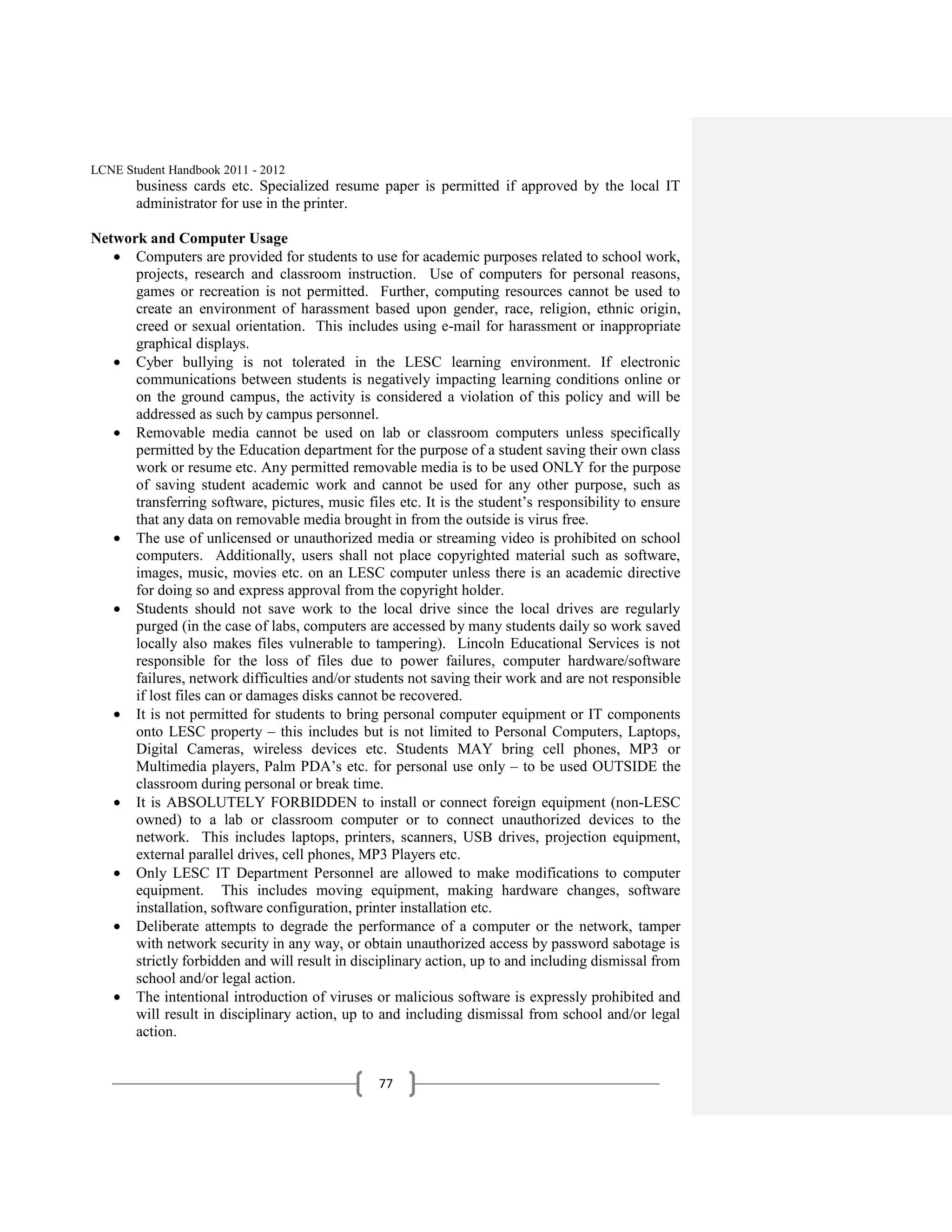 LCNE Student Handbook 2011 - 2012
       business cards etc. Specialized resume paper is permitted if approved by the local IT
       administrator for use in the printer.

Network and Computer Usage
      Computers are provided for students to use for academic purposes related to school work,
      projects, research and classroom instruction. Use of computers for personal reasons,
      games or recreation is not permitted. Further, computing resources cannot be used to
      create an environment of harassment based upon gender, race, religion, ethnic origin,
      creed or sexual orientation. This includes using e-mail for harassment or inappropriate
      graphical displays.
      Cyber bullying is not tolerated in the LESC learning environment. If electronic
      communications between students is negatively impacting learning conditions online or
      on the ground campus, the activity is considered a violation of this policy and will be
      addressed as such by campus personnel.
      Removable media cannot be used on lab or classroom computers unless specifically
      permitted by the Education department for the purpose of a student saving their own class
      work or resume etc. Any permitted removable media is to be used ONLY for the purpose
      of saving student academic work and cannot be used for any other purpose, such as
      transferring software, pictures, music files etc. It is the student’s responsibility to ensure
      that any data on removable media brought in from the outside is virus free.
      The use of unlicensed or unauthorized media or streaming video is prohibited on school
      computers. Additionally, users shall not place copyrighted material such as software,
      images, music, movies etc. on an LESC computer unless there is an academic directive
      for doing so and express approval from the copyright holder.
      Students should not save work to the local drive since the local drives are regularly
      purged (in the case of labs, computers are accessed by many students daily so work saved
      locally also makes files vulnerable to tampering). Lincoln Educational Services is not
      responsible for the loss of files due to power failures, computer hardware/software
      failures, network difficulties and/or students not saving their work and are not responsible
      if lost files can or damages disks cannot be recovered.
      It is not permitted for students to bring personal computer equipment or IT components
      onto LESC property – this includes but is not limited to Personal Computers, Laptops,
      Digital Cameras, wireless devices etc. Students MAY bring cell phones, MP3 or
      Multimedia players, Palm PDA’s etc. for personal use only – to be used OUTSIDE the
      classroom during personal or break time.
      It is ABSOLUTELY FORBIDDEN to install or connect foreign equipment (non-LESC
      owned) to a lab or classroom computer or to connect unauthorized devices to the
      network. This includes laptops, printers, scanners, USB drives, projection equipment,
      external parallel drives, cell phones, MP3 Players etc.
      Only LESC IT Department Personnel are allowed to make modifications to computer
      equipment. This includes moving equipment, making hardware changes, software
      installation, software configuration, printer installation etc.
      Deliberate attempts to degrade the performance of a computer or the network, tamper
      with network security in any way, or obtain unauthorized access by password sabotage is
      strictly forbidden and will result in disciplinary action, up to and including dismissal from
      school and/or legal action.
      The intentional introduction of viruses or malicious software is expressly prohibited and
      will result in disciplinary action, up to and including dismissal from school and/or legal
      action.


                                                77
 