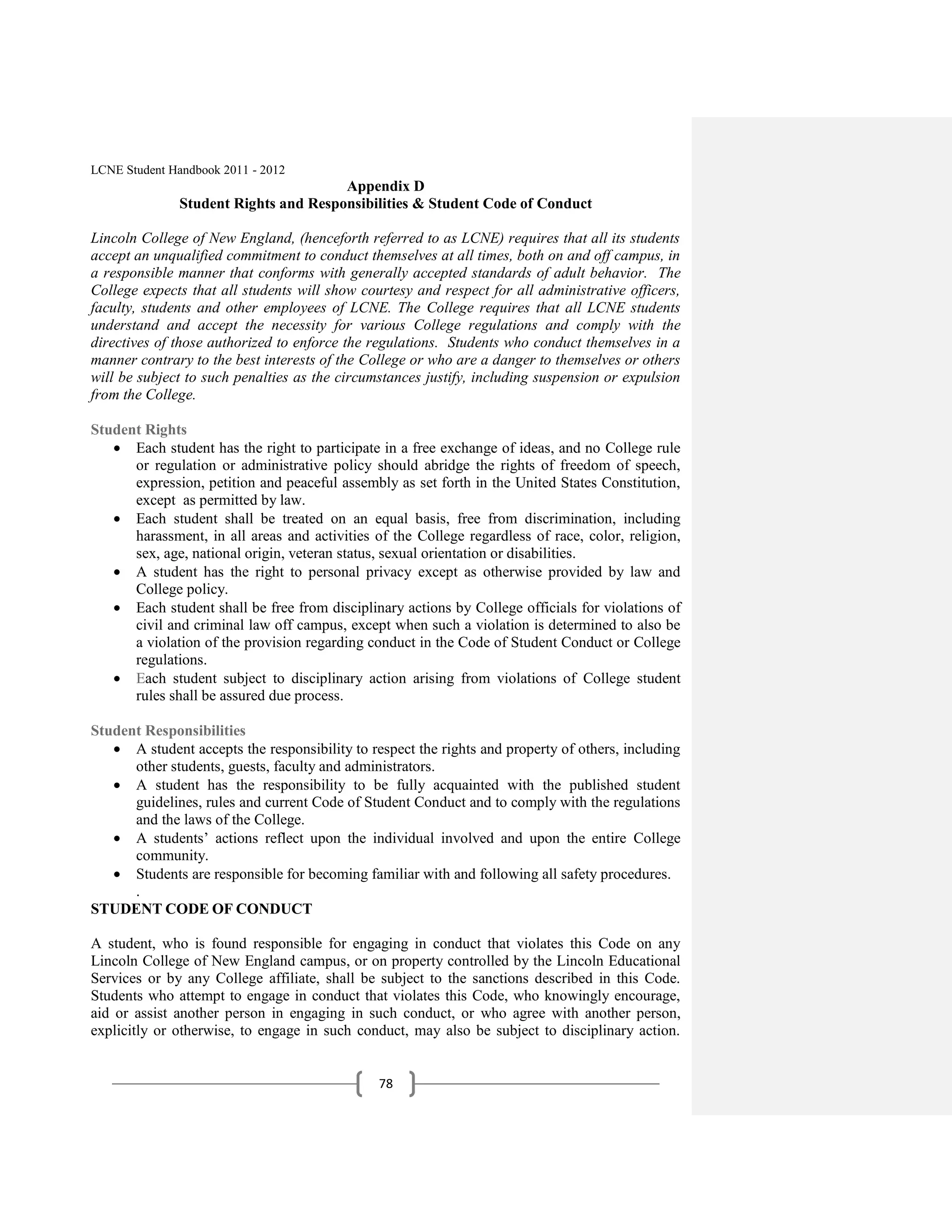 LCNE Student Handbook 2011 - 2012
                                       Appendix D
               Student Rights and Responsibilities & Student Code of Conduct

Lincoln College of New England, (henceforth referred to as LCNE) requires that all its students
accept an unqualified commitment to conduct themselves at all times, both on and off campus, in
a responsible manner that conforms with generally accepted standards of adult behavior. The
College expects that all students will show courtesy and respect for all administrative officers,
faculty, students and other employees of LCNE. The College requires that all LCNE students
understand and accept the necessity for various College regulations and comply with the
directives of those authorized to enforce the regulations. Students who conduct themselves in a
manner contrary to the best interests of the College or who are a danger to themselves or others
will be subject to such penalties as the circumstances justify, including suspension or expulsion
from the College.

Student Rights
      Each student has the right to participate in a free exchange of ideas, and no College rule
      or regulation or administrative policy should abridge the rights of freedom of speech,
      expression, petition and peaceful assembly as set forth in the United States Constitution,
      except as permitted by law.
      Each student shall be treated on an equal basis, free from discrimination, including
      harassment, in all areas and activities of the College regardless of race, color, religion,
      sex, age, national origin, veteran status, sexual orientation or disabilities.
      A student has the right to personal privacy except as otherwise provided by law and
      College policy.
      Each student shall be free from disciplinary actions by College officials for violations of
      civil and criminal law off campus, except when such a violation is determined to also be
      a violation of the provision regarding conduct in the Code of Student Conduct or College
      regulations.
      Each student subject to disciplinary action arising from violations of College student
      rules shall be assured due process.

Student Responsibilities
      A student accepts the responsibility to respect the rights and property of others, including
      other students, guests, faculty and administrators.
      A student has the responsibility to be fully acquainted with the published student
      guidelines, rules and current Code of Student Conduct and to comply with the regulations
      and the laws of the College.
      A students’ actions reflect upon the individual involved and upon the entire College
      community.
      Students are responsible for becoming familiar with and following all safety procedures.
      .
STUDENT CODE OF CONDUCT

A student, who is found responsible for engaging in conduct that violates this Code on any
Lincoln College of New England campus, or on property controlled by the Lincoln Educational
Services or by any College affiliate, shall be subject to the sanctions described in this Code.
Students who attempt to engage in conduct that violates this Code, who knowingly encourage,
aid or assist another person in engaging in such conduct, or who agree with another person,
explicitly or otherwise, to engage in such conduct, may also be subject to disciplinary action.


                                               78
 