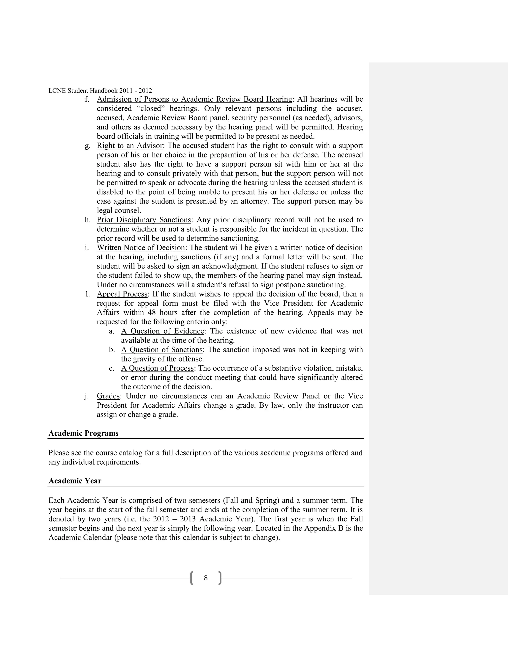 LCNE Student Handbook 2011 - 2012
           f. Admission of Persons to Academic Review Board Hearing: All hearings will be
              considered ―closed‖ hearings. Only relevant persons including the accuser,
              accused, Academic Review Board panel, security personnel (as needed), advisors,
              and others as deemed necessary by the hearing panel will be permitted. Hearing
              board officials in training will be permitted to be present as needed.
           g. Right to an Advisor: The accused student has the right to consult with a support
              person of his or her choice in the preparation of his or her defense. The accused
              student also has the right to have a support person sit with him or her at the
              hearing and to consult privately with that person, but the support person will not
              be permitted to speak or advocate during the hearing unless the accused student is
              disabled to the point of being unable to present his or her defense or unless the
              case against the student is presented by an attorney. The support person may be
              legal counsel.
           h. Prior Disciplinary Sanctions: Any prior disciplinary record will not be used to
              determine whether or not a student is responsible for the incident in question. The
              prior record will be used to determine sanctioning.
           i. Written Notice of Decision: The student will be given a written notice of decision
              at the hearing, including sanctions (if any) and a formal letter will be sent. The
              student will be asked to sign an acknowledgment. If the student refuses to sign or
              the student failed to show up, the members of the hearing panel may sign instead.
              Under no circumstances will a student’s refusal to sign postpone sanctioning.
           1. Appeal Process: If the student wishes to appeal the decision of the board, then a
              request for appeal form must be filed with the Vice President for Academic
              Affairs within 48 hours after the completion of the hearing. Appeals may be
              requested for the following criteria only:
                  a. A Question of Evidence: The existence of new evidence that was not
                      available at the time of the hearing.
                  b. A Question of Sanctions: The sanction imposed was not in keeping with
                      the gravity of the offense.
                  c. A Question of Process: The occurrence of a substantive violation, mistake,
                      or error during the conduct meeting that could have significantly altered
                      the outcome of the decision.
           j. Grades: Under no circumstances can an Academic Review Panel or the Vice
              President for Academic Affairs change a grade. By law, only the instructor can
              assign or change a grade.

Academic Programs

Please see the course catalog for a full description of the various academic programs offered and
any individual requirements.

Academic Year

Each Academic Year is comprised of two semesters (Fall and Spring) and a summer term. The
year begins at the start of the fall semester and ends at the completion of the summer term. It is
denoted by two years (i.e. the 2012 – 2013 Academic Year). The first year is when the Fall
semester begins and the next year is simply the following year. Located in the Appendix B is the
Academic Calendar (please note that this calendar is subject to change).



                                                8
 