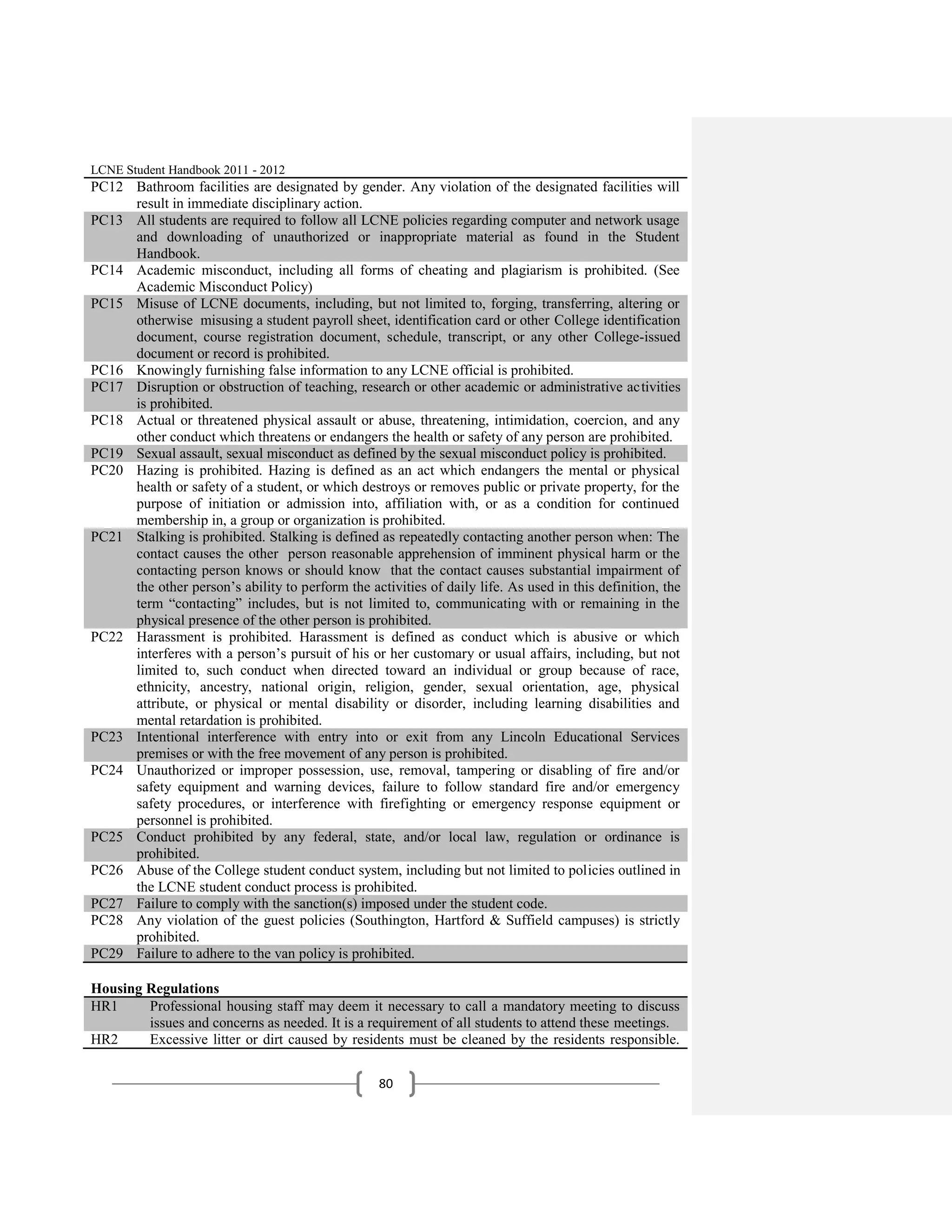 LCNE Student Handbook 2011 - 2012
PC12 Bathroom facilities are designated by gender. Any violation of the designated facilities will
     result in immediate disciplinary action.
PC13 All students are required to follow all LCNE policies regarding computer and network usage
     and downloading of unauthorized or inappropriate material as found in the Student
     Handbook.
PC14 Academic misconduct, including all forms of cheating and plagiarism is prohibited. (See
     Academic Misconduct Policy)
PC15 Misuse of LCNE documents, including, but not limited to, forging, transferring, altering or
     otherwise misusing a student payroll sheet, identification card or other College identification
     document, course registration document, schedule, transcript, or any other College-issued
     document or record is prohibited.
PC16 Knowingly furnishing false information to any LCNE official is prohibited.
PC17 Disruption or obstruction of teaching, research or other academic or administrative activities
     is prohibited.
PC18 Actual or threatened physical assault or abuse, threatening, intimidation, coercion, and any
     other conduct which threatens or endangers the health or safety of any person are prohibited.
PC19 Sexual assault, sexual misconduct as defined by the sexual misconduct policy is prohibited.
PC20 Hazing is prohibited. Hazing is defined as an act which endangers the mental or physical
     health or safety of a student, or which destroys or removes public or private property, for the
     purpose of initiation or admission into, affiliation with, or as a condition for continued
     membership in, a group or organization is prohibited.
PC21 Stalking is prohibited. Stalking is defined as repeatedly contacting another person when: The
     contact causes the other person reasonable apprehension of imminent physical harm or the
     contacting person knows or should know that the contact causes substantial impairment of
     the other person’s ability to perform the activities of daily life. As used in this definition, the
     term ―contacting‖ includes, but is not limited to, communicating with or remaining in the
     physical presence of the other person is prohibited.
PC22 Harassment is prohibited. Harassment is defined as conduct which is abusive or which
     interferes with a person’s pursuit of his or her customary or usual affairs, including, but not
     limited to, such conduct when directed toward an individual or group because of race,
     ethnicity, ancestry, national origin, religion, gender, sexual orientation, age, physical
     attribute, or physical or mental disability or disorder, including learning disabilities and
     mental retardation is prohibited.
PC23 Intentional interference with entry into or exit from any Lincoln Educational Services
     premises or with the free movement of any person is prohibited.
PC24 Unauthorized or improper possession, use, removal, tampering or disabling of fire and/or
     safety equipment and warning devices, failure to follow standard fire and/or emergency
     safety procedures, or interference with firefighting or emergency response equipment or
     personnel is prohibited.
PC25 Conduct prohibited by any federal, state, and/or local law, regulation or ordinance is
     prohibited.
PC26 Abuse of the College student conduct system, including but not limited to policies outlined in
     the LCNE student conduct process is prohibited.
PC27 Failure to comply with the sanction(s) imposed under the student code.
PC28 Any violation of the guest policies (Southington, Hartford & Suffield campuses) is strictly
     prohibited.
PC29 Failure to adhere to the van policy is prohibited.

Housing Regulations
HR1     Professional housing staff may deem it necessary to call a mandatory meeting to discuss
        issues and concerns as needed. It is a requirement of all students to attend these meetings.
HR2     Excessive litter or dirt caused by residents must be cleaned by the residents responsible.


                                                  80
 