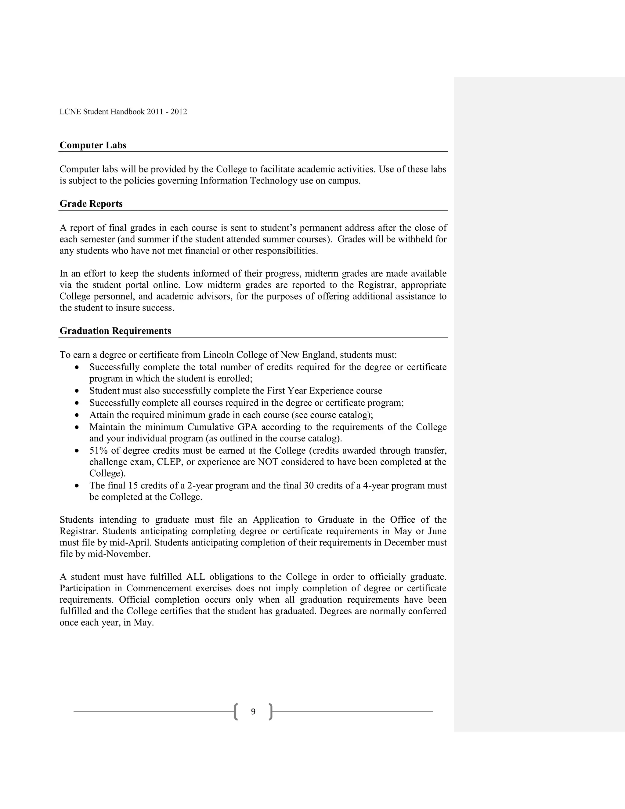 LCNE Student Handbook 2011 - 2012



Computer Labs

Computer labs will be provided by the College to facilitate academic activities. Use of these labs
is subject to the policies governing Information Technology use on campus.

Grade Reports

A report of final grades in each course is sent to student’s permanent address after the close of
each semester (and summer if the student attended summer courses). Grades will be withheld for
any students who have not met financial or other responsibilities.

In an effort to keep the students informed of their progress, midterm grades are made available
via the student portal online. Low midterm grades are reported to the Registrar, appropriate
College personnel, and academic advisors, for the purposes of offering additional assistance to
the student to insure success.

Graduation Requirements

To earn a degree or certificate from Lincoln College of New England, students must:
       Successfully complete the total number of credits required for the degree or certificate
       program in which the student is enrolled;
       Student must also successfully complete the First Year Experience course
       Successfully complete all courses required in the degree or certificate program;
       Attain the required minimum grade in each course (see course catalog);
       Maintain the minimum Cumulative GPA according to the requirements of the College
       and your individual program (as outlined in the course catalog).
       51% of degree credits must be earned at the College (credits awarded through transfer,
       challenge exam, CLEP, or experience are NOT considered to have been completed at the
       College).
       The final 15 credits of a 2-year program and the final 30 credits of a 4-year program must
       be completed at the College.

Students intending to graduate must file an Application to Graduate in the Office of the
Registrar. Students anticipating completing degree or certificate requirements in May or June
must file by mid-April. Students anticipating completion of their requirements in December must
file by mid-November.

A student must have fulfilled ALL obligations to the College in order to officially graduate.
Participation in Commencement exercises does not imply completion of degree or certificate
requirements. Official completion occurs only when all graduation requirements have been
fulfilled and the College certifies that the student has graduated. Degrees are normally conferred
once each year, in May.




                                                9
 
