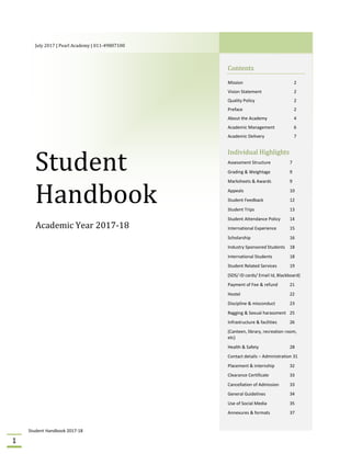 Student Handbook 2017-18
1
July 2017 | Pearl Academy | 011-49807100
Student
Handbook
Academic Year 2017-18
Contents
Mission 2
Vision Statement 2
Quality Policy 2
Preface 2
About the Academy 4
Academic Management 6
Academic Delivery 7
Individual Highlights
Assessment Structure 7
Grading & Weightage 9
Marksheets & Awards 9
Appeals 10
Student Feedback 12
Student Trips 13
Student Attendance Policy 14
International Experience 15
Scholarship 16
Industry Sponsored Students 18
International Students 18
Student Related Services 19
(SDS/ ID cards/ Email Id, Blackboard)
Payment of Fee & refund 21
Hostel 22
Discipline & misconduct 23
Ragging & Sexual harassment 25
Infrastructure & facilities 26
(Canteen, library, recreation room,
etc)
Health & Safety 28
Contact details – Administration 31
Placement & internship 32
Clearance Certificate 33
Cancellation of Admission 33
General Guidelines 34
Use of Social Media 35
Annexures & formats 37
 