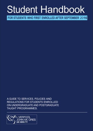 Student Handbook
FOR STUDENTS WHO FIRST ENROLLED AFTER SEPTEMBER 2016
A GUIDE TO SERVICES, POLICIES AND
REGULATIONS FOR STUDENTS ENROLLED
ON UNDERGRADUATE AND POSTGRADUATE
TAUGHT PROGRAMMES.
 