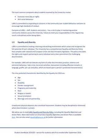 Student Handbook 2019/20 – version for students who first enrolled after September 2016
The most common complaints about students received by the University involve:
• Excessive noise (day or night)
• Anti-social behaviour
LJMU is committed to responding to concerns in the community over student behaviour and aims to
encourage high standards of conduct.
Everyone at LJMU – staff, students and visitors – has a role to play in maintaining positive
community relations across the University. Failure to meet your responsibilities in this regard may
result in disciplinary action being taken.
1.9 Equality and diversity
LJMU is committed to creating a learning and working environment which values and recognises the
full potential of each individual. The University has a comprehensive Equality and Diversity Policy
that complies with national and European Union anti-discriminatory legislation. The policy articulates
the rights and respects pertaining to every individual and a clear commitment for challenging
discrimination.
For example, LJMU will not tolerate any form of unfair discriminatory practice, violence and
extremist behaviour, hate crime, terrorism activities, harassment including offensive remarks or
language, graffiti, pin-ups and jokes, which are based upon a person's protected characteristic(s).
The nine protected characteristic identified by the Equality Act 2010 are:
• Age
• Sex
• Disability
• Gender reassignment
• Pregnancy and maternity
• Race
• Religion or beliefs
• Sexual orientation
• Marriage and civil partnership
Unwelcome physical advances also constitute harassment. Students may be disciplined or dismissed
where discrimination is proven.
We advise you to read LJMU Equality and Diversity Policy, including the Equality Objectives and
Action Plans. More information on University’s Equality Objectives and Action Plans is available
here. You can also email equality@ljmu.ac.uk for further information
 