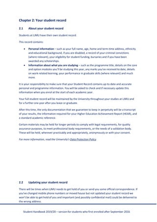 Student Handbook 2019/20 – version for students who first enrolled after September 2016
Chapter 2: Your student record
2.1 About your student record
Students at LJMU have their own student record.
This record contains:
• Personal information – such as your full name, age, home and term-time address, ethnicity
and educational background, if you are disabled, a record of your criminal convictions
(where relevant), your eligibility for student funding, bursaries and if you have been
awarded any scholarships.
• Information about what you are studying – such as the programme title, details on the core
and option modules you’ll be studying this year, any marks you’ve received to date, details
on work-related learning, your performance in graduate skills (where relevant) and much
more.
It is your responsibility to make sure that your Student Record contains up-to-date and accurate
personal and programme information. You will be asked to check and if necessary update this
information when you enrol at the start of each academic year.
Your full student record will be maintained by the University throughout your studies at LJMU and
for a further one year after you leave or graduate.
After this time, the only documentation that we guarantee to keep in perpetuity will be a transcript
of your results, the information required for your Higher Education Achievement Report (HEAR), and
a standard academic reference.
Certain materials may be held for longer periods to comply with legal requirements, for quality
assurance purposes, to meet professional body requirements, or the needs of a validation body.
These will be held, wherever practicably and appropriately, anonymously or with your consent.
For more information, read the University’s Data Protection Policy.
2.2 Updating your student record
There will be times when LJMU needs to get hold of you or send you some official correspondence. If
you’ve changed mobile phone numbers or moved house but not updated your student record we
won’t be able to get hold of you and important (and possibly confidential mail) could be delivered to
the wrong address.
 
