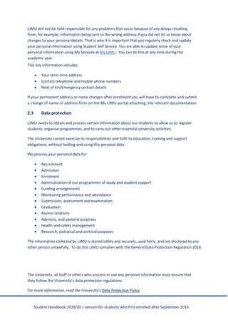 Student Handbook 2019/20 – version for students who first enrolled after September 2016
LJMU will not be held responsible for any problems that occur because of any delays resulting
from, for example, information being sent to the wrong address if you did not let us know about
changes to your personal details. That is why it is important that you regularly check and update
your personal information using Student Self Service. You are able to update some of your
personal information using My Services at My LJMU . You can do this at any time during the
academic year.
This key information includes:
• Your term-time address
• Contact telephone and mobile phone numbers
• Next of kin/Emergency contact details
If your permanent address or name changes after enrolment you will have to complete and submit
a change of name or address form on the My LJMU portal attaching, the relevant documentation.
2.3 Data protection
LJMU needs to obtain and process certain information about our students to allow us to register
students, organise programmes, and to carry out other essential university activities.
The University cannot exercise its responsibilities and fulfil its education, training and support
obligations, without holding and using this personal data.
We process your personal data for:
• Recruitment
• Admission
• Enrolment
• Administration of our programmes of study and student support
• Funding arrangements
• Monitoring performance and attendance
• Supervision, assessment and examination
• Graduation
• Alumni relations
• Advisory, and pastoral purposes
• Health and safety management
• Research, statistical and archival purposes
The information collected by LJMU is stored safely and securely, used fairly, and not disclosed to any
other person unlawfully. To do this LJMU complies with the General Data Protection Regulation 2018.
The University, all staff or others who process or use any personal information must ensure that
they follow the University’s data protection regulations.
For more information, read the University’s Data Protection Policy.
 