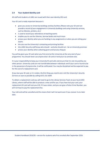 Student Handbook 2019/20 – version for students who first enrolled after September 2016
2.4 Your student identity card
All staff and students at LJMU are issued with their own identity (ID) card.
Your ID card is really important because it:
• gives you access to University buildings and key facilities [Please note your ID card can
provide a record of your engagement in University buildings and using University services,
such as libraries, printers, etc.]
• is used to record your attendance at teaching events
• enables you to use the Libraries, borrow books and much more
• proves your identity when you are handing in any assignments or when you are sitting your
exams
• lets you use the University’s computing and printing facilities
• lets LJMU Security staff know who should – and who should not – be on University premises
• proves your identity when collecting grant and bursary cheques
You will be given your ID card when you first enrol at the University at the very start of your
programme. You should never use anyone else’s ID card or lend yours to someone else.
It is your responsibility to keep your University ID card safe and ensure that it is not misused by any
other person. University cards are not transferable between individuals and if your card is found to be
in the possession of anyone else, it will be confiscated. You may be disciplined and be expected to pay
for the cost of a replacement card.
If you lose your ID card, or it is stolen, the first thing you need to do is tell the University’s Security
Services as soon as possible by calling 0151 231 5649.
To obtain a replacement card you will need to go to the Library Services Team at your local LJMU
Library, where staff will be able to produce a new card for you. If you have lost your card, your
replacement ID card will cost you £10. If it was stolen, and you can give a Police Crime Number, you
will not have to pay the replacement fee.
Your old card will be cancelled and this means that it will not work even if you recover it at a later
date.
 