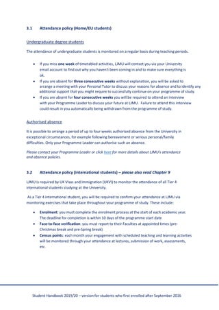 Student Handbook 2019/20 – version for students who first enrolled after September 2016
3.1 Attendance policy (Home/EU students)
Undergraduate degree students
The attendance of undergraduate students is monitored on a regular basis during teaching periods.
• If you miss one week of timetabled activities, LJMU will contact you via your University
email account to find out why you haven't been coming in and to make sure everything is
ok.
• If you are absent for three consecutive weeks without explanation, you will be asked to
arrange a meeting with your Personal Tutor to discuss your reasons for absence and to identify any
additional support that you might require to successfully continue on your programme of study.
• If you are absent for four consecutive weeks you will be required to attend an interview
with your Programme Leader to discuss your future at LJMU. Failure to attend this interview
could result in you automatically being withdrawn from the programme of study.
Authorised absence
It is possible to arrange a period of up to four weeks authorised absence from the University in
exceptional circumstances, for example following bereavement or serious personal/family
difficulties. Only your Programme Leader can authorise such an absence.
Please contact your Programme Leader or click here for more details about LJMU's attendance
and absence policies.
3.2 Attendance policy (international students) – please also read Chapter 9
LJMU is required by UK Visas and Immigration (UKVI) to monitor the attendance of all Tier 4
international students studying at the University.
As a Tier 4 international student, you will be required to confirm your attendance at LJMU via
monitoring exercises that take place throughout your programme of study. These include:
• Enrolment: you must complete the enrolment process at the start of each academic year.
The deadline for completion is within 10 days of the programme start date
• Face-to-face verification: you must report to their Faculties at appointed times (pre-
Christmas break and pre-Spring break)
• Census points: each month your engagement with scheduled teaching and learning activities
will be monitored through your attendance at lectures, submission of work, assessments,
etc.
 