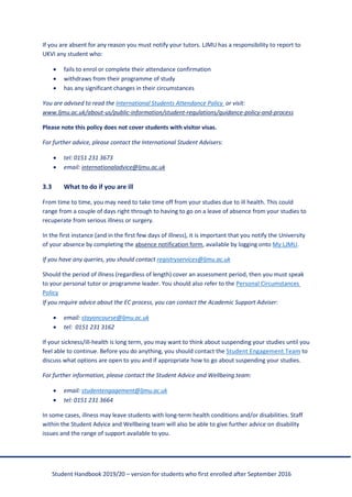 Student Handbook 2019/20 – version for students who first enrolled after September 2016
If you are absent for any reason you must notify your tutors. LJMU has a responsibility to report to
UKVI any student who:
• fails to enrol or complete their attendance confirmation
• withdraws from their programme of study
• has any significant changes in their circumstances
You are advised to read the International Students Attendance Policy or visit:
www.ljmu.ac.uk/about-us/public-information/student-regulations/guidance-policy-and-process
Please note this policy does not cover students with visitor visas.
For further advice, please contact the International Student Advisers:
• tel: 0151 231 3673
• email: internationaladvice@ljmu.ac.uk
3.3 What to do if you are ill
From time to time, you may need to take time off from your studies due to ill health. This could
range from a couple of days right through to having to go on a leave of absence from your studies to
recuperate from serious illness or surgery.
In the first instance (and in the first few days of illness), it is important that you notify the University
of your absence by completing the absence notification form, available by logging onto My LJMU.
If you have any queries, you should contact registryservices@ljmu.ac.uk
Should the period of illness (regardless of length) cover an assessment period, then you must speak
to your personal tutor or programme leader. You should also refer to the Personal Circumstances
Policy
If you require advice about the EC process, you can contact the Academic Support Adviser:
• email: stayoncourse@ljmu.ac.uk
• tel: 0151 231 3162
If your sickness/ill-health is long term, you may want to think about suspending your studies until you
feel able to continue. Before you do anything, you should contact the Student Engagement Team to
discuss what options are open to you and if appropriate how to go about suspending your studies.
For further information, please contact the Student Advice and Wellbeing team:
• email: studentengagement@ljmu.ac.uk
• tel: 0151 231 3664
In some cases, illness may leave students with long-term health conditions and/or disabilities. Staff
within the Student Advice and Wellbeing team will also be able to give further advice on disability
issues and the range of support available to you.
 