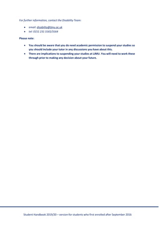 Student Handbook 2019/20 – version for students who first enrolled after September 2016
For further information, contact the Disability Team:
• email: disability@ljmu.ac.uk
• tel: 0151 231 3165/3164
Please note:
• You should be aware that you do need academic permission to suspend your studies so
you should include your tutor in any discussions you have about this.
• There are implications to suspending your studies at LJMU. You will need to work these
through prior to making any decision about your future.
 