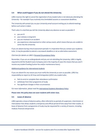 Student Handbook 2019/20 – version for students who first enrolled after September 2016
3.4 What could happen if you do not attend the University
LJMU reserves the right to cancel the registration of any student who is not obviously attending the
University – for example if you routinely miss timetabled sessions or assessment deadlines.
The University will contact you via your University email account inviting you to attend meetings
before such action is taken.
That’s why it is vital that you tell the University about any absence as soon as possible if:
• you are ill
• your sickness is long term
• you are involved in an accident
• you experience a bereavement or other serious event, which means that you are unable to
come into the University
If you are absent during critical assessment periods it is imperative that you contact your academic
tutor. It may be possible to extend a coursework deadline or set an alternative assessment.
Click here for details on LJMU’s Personal Circumstance Policy
Remember, if you are an undergraduate and you are not attending the University, LJMU is legally
required to tell the Student Loans Company and in the majority of cases this means that you won’t
receive any student funding (tuition fee and/or maintenance loans).
Additional guidance for international students
If you are absent for any reason you must notify the University as soon as possible. LJMU has
responsibility to report to UK Visas and Immigration (UKVI) any student who:
• fails to enrol or complete their attendance confirmation
• withdraws from their programme of study
• has significant changes in their circumstances
For more information, please read the International Students Attendance Policy.
Please note: this policy does not cover students with visitor visas.
3.5 Leave of absence
LJMU operates a leave of absence policy, often referred to as periods of suspension, intermission or
intercalation that allows students a temporary and official period of time away from their studies. A
leave of absence from a programme of study may be requested for a variety of reasons, including
medical, financial and personal.
 