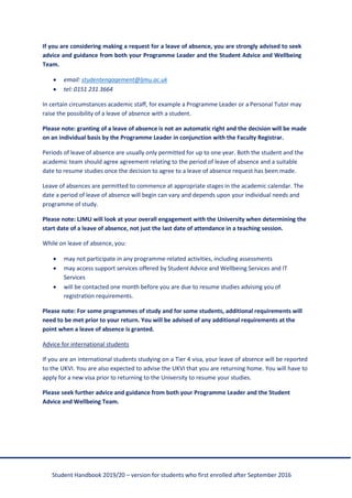 Student Handbook 2019/20 – version for students who first enrolled after September 2016
If you are considering making a request for a leave of absence, you are strongly advised to seek
advice and guidance from both your Programme Leader and the Student Advice and Wellbeing
Team.
• email: studentengagement@ljmu.ac.uk
• tel: 0151 231 3664
In certain circumstances academic staff, for example a Programme Leader or a Personal Tutor may
raise the possibility of a leave of absence with a student.
Please note: granting of a leave of absence is not an automatic right and the decision will be made
on an individual basis by the Programme Leader in conjunction with the Faculty Registrar.
Periods of leave of absence are usually only permitted for up to one year. Both the student and the
academic team should agree agreement relating to the period of leave of absence and a suitable
date to resume studies once the decision to agree to a leave of absence request has been made.
Leave of absences are permitted to commence at appropriate stages in the academic calendar. The
date a period of leave of absence will begin can vary and depends upon your individual needs and
programme of study.
Please note: LJMU will look at your overall engagement with the University when determining the
start date of a leave of absence, not just the last date of attendance in a teaching session.
While on leave of absence, you:
• may not participate in any programme-related activities, including assessments
• may access support services offered by Student Advice and Wellbeing Services and IT
Services
• will be contacted one month before you are due to resume studies advising you of
registration requirements.
Please note: For some programmes of study and for some students, additional requirements will
need to be met prior to your return. You will be advised of any additional requirements at the
point when a leave of absence is granted.
Advice for international students
If you are an international students studying on a Tier 4 visa, your leave of absence will be reported
to the UKVI. You are also expected to advise the UKVI that you are returning home. You will have to
apply for a new visa prior to returning to the University to resume your studies.
Please seek further advice and guidance from both your Programme Leader and the Student
Advice and Wellbeing Team.
 