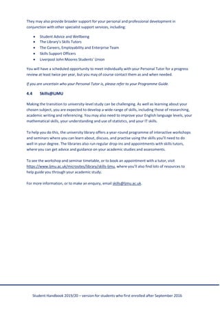 Student Handbook 2019/20 – version for students who first enrolled after September 2016
They may also provide broader support for your personal and professional development in
conjunction with other specialist support services, including:
• Student Advice and Wellbeing
• The Library’s Skills Tutors
• The Careers, Employability and Enterprise Team
• Skills Support Officers
• Liverpool John Moores Students' Union
You will have a scheduled opportunity to meet individually with your Personal Tutor for a progress
review at least twice per year, but you may of course contact them as and when needed.
If you are uncertain who your Personal Tutor is, please refer to your Programme Guide.
4.4 Skills@LJMU
Making the transition to university-level study can be challenging. As well as learning about your
chosen subject, you are expected to develop a wide range of skills, including those of researching,
academic writing and referencing. You may also need to improve your English language levels, your
mathematical skills, your understanding and use of statistics, and your IT skills.
To help you do this, the university library offers a year-round programme of interactive workshops
and seminars where you can learn about, discuss, and practise using the skills you’ll need to do
well in your degree. The libraries also run regular drop-ins and appointments with skills tutors,
where you can get advice and guidance on your academic studies and assessments.
To see the workshop and seminar timetable, or to book an appointment with a tutor, visit
https://www.ljmu.ac.uk/microsites/library/skills-ljmu, where you’ll also find lots of resources to
help guide you through your academic study.
For more information, or to make an enquiry, email skills@ljmu.ac.uk.
 