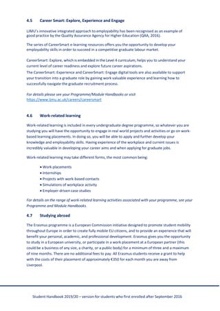 Student Handbook 2019/20 – version for students who first enrolled after September 2016
4.5 Career Smart: Explore, Experience and Engage
LJMU’s innovative integrated approach to employability has been recognised as an example of
good practice by the Quality Assurance Agency for Higher Education (QAA, 2016).
The series of CareerSmart e-learning resources offers you the opportunity to develop your
employability skills in order to succeed in a competitive graduate labour market.
CareerSmart: Explore, which is embedded in the Level 4 curriculum, helps you to understand your
current level of career readiness and explore future career aspirations.
The CareerSmart: Experience and CareerSmart: Engage digital tools are also available to support
your transition into a graduate role by gaining work valuable experience and learning how to
successfully navigate the graduate recruitment process.
For details please see your Programme/Module Handbooks or visit
https://www.ljmu.ac.uk/careers/careersmart
4.6 Work-related learning
Work-related learning is included in every undergraduate degree programme, so whatever you are
studying you will have the opportunity to engage in real world projects and activities or go on work-
based learning placements. In doing so, you will be able to apply and further develop your
knowledge and employability skills. Having experience of the workplace and current issues is
incredibly valuable in developing your career aims and when applying for graduate jobs.
Work-related learning may take different forms, the most common being:
• Work placements
• Internships
• Projects with work-based contacts
• Simulations of workplace activity
• Employer-driven case studies
For details on the range of work-related learning activities associated with your programme, see your
Programme and Module Handbooks.
4.7 Studying abroad
The Erasmus programme is a European Commission initiative designed to promote student mobility
throughout Europe in order to create fully mobile EU citizens, and to provide an experience that will
benefit your personal, academic, and professional development. Erasmus gives you the opportunity
to study in a European university, or participate in a work placement at a European partner (this
could be a business of any size, a charity, or a public body) for a minimum of three and a maximum
of nine months. There are no additional fees to pay. All Erasmus students receive a grant to help
with the costs of their placement of approximately €350 for each month you are away from
Liverpool.
 