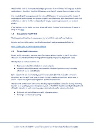 Student Handbook 2019/20 – version for students who first enrolled after September 2016
The scheme is open to undergraduates and postgraduates of all disciplines. Non-language students
need not worry about their linguistic ability as we generally only provide placement opportunities
that include English language support. Currently, LJMU has over 50 partnerships within Europe. If
none of these are suitable we will attempt to open a new partnership, with the support of your tutor
and School, in order to find the best opportunity for your academic, professional, and personal
growth.
If you are interested in finding out more please talk to your Personal Tutor during your first year of
study or click here.
4.8 Occupational Health Unit
The Occupational Health unit provides a service to both University staff and Students.
Location and more information regarding Occupational Health services can be found at:
https://www.ljmu.ac.uk/occupational-health
4.9 Fitness health assessments
Fitness health assessments are undertaken for students who are training in specific disciplines.
These can be undertaken before training commences or during training if a problem arises.
The objectives of such assessments are:
• To ensure medical fitness to train in certain subjects
• To identify adjustments which may be needed on medical grounds to help train more
effectively and to protect health
Some assessments are undertaken by questionnaire initially. Students involved in some work
activities or working with some hazards are also invited for a clinic appointment with a nurse or
doctor. Further enquiry from treating doctors is sometimes necessary.
The standards for fitness are often set by statutory regulatory bodies, such as the Nursing Midwifery
Council , or by specific government regulations, such as the COSHH Regulations or by the Department
of Health. Examples of work which may require clinic attendance for assessment include:
• Training in a branch of healthcare with vulnerable patients
• Training in social work or teaching
 