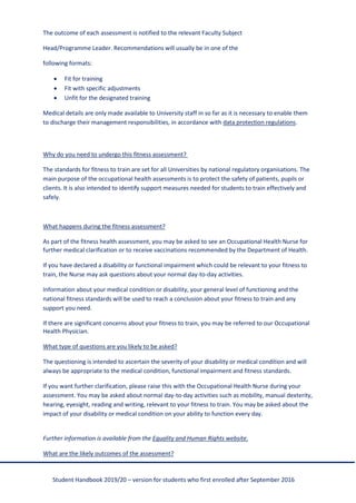 Student Handbook 2019/20 – version for students who first enrolled after September 2016
The outcome of each assessment is notified to the relevant Faculty Subject
Head/Programme Leader. Recommendations will usually be in one of the
following formats:
• Fit for training
• Fit with specific adjustments
• Unfit for the designated training
Medical details are only made available to University staff in so far as it is necessary to enable them
to discharge their management responsibilities, in accordance with data protection regulations.
Why do you need to undergo this fitness assessment?
The standards for fitness to train are set for all Universities by national regulatory organisations. The
main purpose of the occupational health assessments is to protect the safety of patients, pupils or
clients. It is also intended to identify support measures needed for students to train effectively and
safely.
What happens during the fitness assessment?
As part of the fitness health assessment, you may be asked to see an Occupational Health Nurse for
further medical clarification or to receive vaccinations recommended by the Department of Health.
If you have declared a disability or functional impairment which could be relevant to your fitness to
train, the Nurse may ask questions about your normal day-to-day activities.
Information about your medical condition or disability, your general level of functioning and the
national fitness standards will be used to reach a conclusion about your fitness to train and any
support you need.
If there are significant concerns about your fitness to train, you may be referred to our Occupational
Health Physician.
What type of questions are you likely to be asked?
The questioning is intended to ascertain the severity of your disability or medical condition and will
always be appropriate to the medical condition, functional impairment and fitness standards.
If you want further clarification, please raise this with the Occupational Health Nurse during your
assessment. You may be asked about normal day-to-day activities such as mobility, manual dexterity,
hearing, eyesight, reading and writing, relevant to your fitness to train. You may be asked about the
impact of your disability or medical condition on your ability to function every day.
Further information is available from the Equality and Human Rights website.
What are the likely outcomes of the assessment?
 