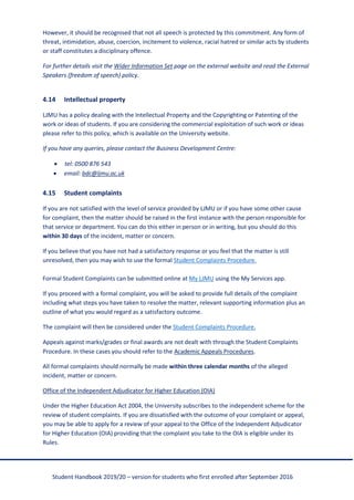 Student Handbook 2019/20 – version for students who first enrolled after September 2016
However, it should be recognised that not all speech is protected by this commitment. Any form of
threat, intimidation, abuse, coercion, incitement to violence, racial hatred or similar acts by students
or staff constitutes a disciplinary offence.
For further details visit the Wider Information Set page on the external website and read the External
Speakers (freedom of speech) policy.
4.14 Intellectual property
LJMU has a policy dealing with the Intellectual Property and the Copyrighting or Patenting of the
work or ideas of students. If you are considering the commercial exploitation of such work or ideas
please refer to this policy, which is available on the University website.
If you have any queries, please contact the Business Development Centre:
• tel: 0500 876 543
• email: bdc@ljmu.ac.uk
4.15 Student complaints
If you are not satisfied with the level of service provided by LJMU or if you have some other cause
for complaint, then the matter should be raised in the first instance with the person responsible for
that service or department. You can do this either in person or in writing, but you should do this
within 30 days of the incident, matter or concern.
If you believe that you have not had a satisfactory response or you feel that the matter is still
unresolved, then you may wish to use the formal Student Complaints Procedure.
Formal Student Complaints can be submitted online at My LJMU using the My Services app.
If you proceed with a formal complaint, you will be asked to provide full details of the complaint
including what steps you have taken to resolve the matter, relevant supporting information plus an
outline of what you would regard as a satisfactory outcome.
The complaint will then be considered under the Student Complaints Procedure.
Appeals against marks/grades or final awards are not dealt with through the Student Complaints
Procedure. In these cases you should refer to the Academic Appeals Procedures.
All formal complaints should normally be made within three calendar months of the alleged
incident, matter or concern.
Office of the Independent Adjudicator for Higher Education (OIA)
Under the Higher Education Act 2004, the University subscribes to the independent scheme for the
review of student complaints. If you are dissatisfied with the outcome of your complaint or appeal,
you may be able to apply for a review of your appeal to the Office of the Independent Adjudicator
for Higher Education (OIA) providing that the complaint you take to the OIA is eligible under its
Rules.
 