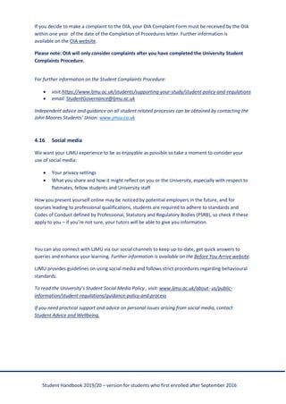 Student Handbook 2019/20 – version for students who first enrolled after September 2016
If you decide to make a complaint to the OIA, your OIA Complaint Form must be received by the OIA
within one year of the date of the Completion of Procedures letter. Further information is
available on the OIA website.
Please note: OIA will only consider complaints after you have completed the University Student
Complaints Procedure.
For further information on the Student Complaints Procedure:
• visit:https://www.ljmu.ac.uk/students/supporting-your-study/student-policy-and-regulations
• email: StudentGovernance@ljmu.ac.uk
Independent advice and guidance on all student related processes can be obtained by contacting the
John Moores Students’ Union: www.jmsu.co.uk
4.16 Social media
We want your LJMU experience to be as enjoyable as possible so take a moment to consider your
use of social media:
• Your privacy settings
• What you share and how it might reflect on you or the University, especially with respect to
flatmates, fellow students and University staff
How you present yourself online may be noticed by potential employers in the future, and for
courses leading to professional qualifications, students are required to adhere to standards and
Codes of Conduct defined by Professional, Statutory and Regulatory Bodies (PSRB), so check if these
apply to you – if you’re not sure, your tutors will be able to give you information.
You can also connect with LJMU via our social channels to keep up-to-date, get quick answers to
queries and enhance your learning. Further information is available on the Before You Arrive website.
LJMU provides guidelines on using social media and follows strict procedures regarding behavioural
standards.
To read the University’s Student Social Media Policy , visit: www.ljmu.ac.uk/about- us/public-
information/student-regulations/guidance-policy-and-process
If you need practical support and advice on personal issues arising from social media, contact
Student Advice and Wellbeing.
 