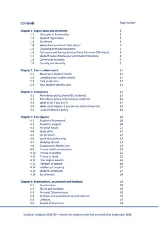 Student Handbook 2019/20 – version for students who first enrolled after September 2016
Contents Page number
Chapter 1: Registration and enrolment 5
1.1 Principles of Partnership 5
1.2 Student registration 5
1.3 Enrolment 6
1.4 When does enrolment take place? 7
1.5 Disclosing criminal convictions 7
1.6 Disclosure and Barring Service Check (formerly CRB check) 8
1.7 Student Code of Behaviour and Student Discipline 8
1.8 Community relations 9
1.9 Equality and diversity 9
Chapter 2: Your student record 11
2.1 About your student record 11
2.2 Updating your student record 11
2.3 Data protection 12
2.4 Your student identity card 13
Chapter 3: Attendance 15
3.1 Attendance policy (Home/EU students) 15
3.2 Attendance policy (international students) 16
3.3 What to do if you are ill 17
3.4 What could happen if you do not attend University 18
3.5 Leave of Absence policy 18
Chapter 4: Your degree 20
4.1 Academic Framework 20
4.2 Academic support 20
4.3 Personal Tutors 21
4.4 Study skills 22
4.5 CareerSmart 22
4.6 Work-related learning 22
4.7 Studying abroad 23
4.8 Occupational Health Unit 23
4.9 Fitness health assessments 23
4.10 Fitness to practise 25
4.11 Fitness to study 25
4.12 Final degree awards 26
4.13 Freedom of speech 26
4.14 Intellectual property 27
4.15 Student complaints 27
4.16 Social media 28
Chapter 5: Examinations, assessment and feedback 29
5.1 Examinations 29
5.2 Marks and feedback 30
5.3 Personal Circumstances 30
5.4 Referrals and exceptional second referrals 32
5.5 Deferrals 33
5.6 Boards of Examiners 34
 