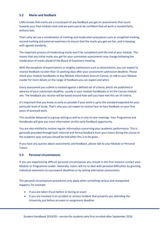 Student Handbook 2019/20 – version for students who first enrolled after September 2016
5.2 Marks and feedback
LJMU knows that marks are a crucial part of any feedback you get on assessments that count
towards your final module mark and we want you to be confident that all work is marked fairly,
without bias.
That’s why we use a combination of marking and moderation procedures such as unsighted marking,
second marking and external examiners to ensure that the marks you get are fair, and in keeping
with agreed standards.
The important process of moderating marks won’t be completed until the end of your module. This
means that any initial marks you get for your summative assessments may change following the
moderation of marks ahead of the Board of Examiners meeting.
With the exception of examinations or lengthy submissions such as dissertations, you can expect to
receive feedback no later than 15 working days after your assessment submission deadline. Please
check your module handbooks or Key Module Information Area on Canvas, or talk to your Module
Leader for more details on the range of feedback you can expect and when.
Every assessment you submit is marked against a defined set of criteria, which are published in
advance of your submission deadline, usually in your module handbooks or on the Canvas module
site. The feedback you receive will be based around how well you have met this set of criteria.
It’s important that you know as early as possible if your work is up to the standard expected for your
particular level of study. That’s why you can expect to receive face-to-face feedback on your first
piece of assessed work.
This could be delivered in a group setting as well as in one-to-one meetings. Your Programme and
Handbooks will give you more information on this early feedback opportunity.
You are also entitled to receive regular information concerning your academic performance. This is
generally provided through both informal and formal feedback from your tutors during the course of
the academic year and you should be told when this is to be given.
If you have any queries about assessments and feedback, please talk to your Module or Personal
Tutors.
5.3 Personal circumstances
If you are experiencing difficult personal circumstances you should in the first instance contact your
Module or Programme Leader. Generally, tutors will try to deal with personal difficulties by granting
individual extensions to coursework deadlines or by setting alternative assessments.
The personal circumstances procedures only apply when something serious and unexpected
happens, for example:
• If you are taken ill just before or during an exam
• If you are involved in an accident or serious incident that prevents you attending the
University just before an exam or assignment deadline
 