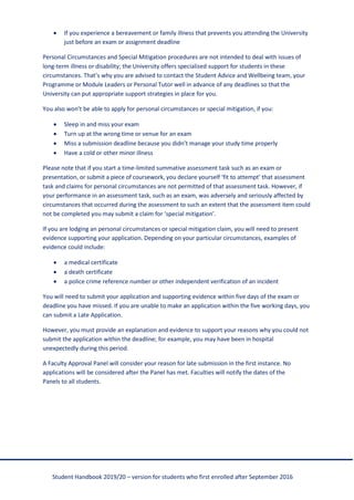 Student Handbook 2019/20 – version for students who first enrolled after September 2016
• If you experience a bereavement or family illness that prevents you attending the University
just before an exam or assignment deadline
Personal Circumstances and Special Mitigation procedures are not intended to deal with issues of
long-term illness or disability; the University offers specialised support for students in these
circumstances. That’s why you are advised to contact the Student Advice and Wellbeing team, your
Programme or Module Leaders or Personal Tutor well in advance of any deadlines so that the
University can put appropriate support strategies in place for you.
You also won’t be able to apply for personal circumstances or special mitigation, if you:
• Sleep in and miss your exam
• Turn up at the wrong time or venue for an exam
• Miss a submission deadline because you didn’t manage your study time properly
• Have a cold or other minor illness
Please note that if you start a time-limited summative assessment task such as an exam or
presentation, or submit a piece of coursework, you declare yourself ‘fit to attempt’ that assessment
task and claims for personal circumstances are not permitted of that assessment task. However, if
your performance in an assessment task, such as an exam, was adversely and seriously affected by
circumstances that occurred during the assessment to such an extent that the assessment item could
not be completed you may submit a claim for ‘special mitigation’.
If you are lodging an personal circumstances or special mitigation claim, you will need to present
evidence supporting your application. Depending on your particular circumstances, examples of
evidence could include:
• a medical certificate
• a death certificate
• a police crime reference number or other independent verification of an incident
You will need to submit your application and supporting evidence within five days of the exam or
deadline you have missed. If you are unable to make an application within the five working days, you
can submit a Late Application.
However, you must provide an explanation and evidence to support your reasons why you could not
submit the application within the deadline; for example, you may have been in hospital
unexpectedly during this period.
A Faculty Approval Panel will consider your reason for late submission in the first instance. No
applications will be considered after the Panel has met. Faculties will notify the dates of the
Panels to all students.
 