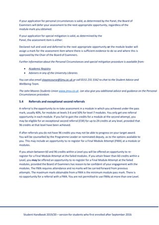 Student Handbook 2019/20 – version for students who first enrolled after September 2016
If your application for personal circumstances is valid, as determined by the Panel, the Board of
Examiners will defer your assessment to the next appropriate opportunity, regardless of the
module mark you obtained.
If your application for special mitigation is valid, as determined by the
Panel, the assessment item is either:
Declared null and void and deferred to the next appropriate opportunity or the module leader will
assign a mark for the assessment item where there is sufficient evidence to do so and where this is
approved by the Chair of the Board of Examiners.
Further information about the Personal Circumstances and special mitigation procedure is available from:
• Academic Registry
• Advisers in any of the University Libraries
You can also email stayoncourse@ljmu.ac.uk or call 0151 231 3162 to chat to the Student Advice and
Wellbeing Team.
The John Moores Students Union www.jmsu.co.uk can also give you additional advice and guidance on the Personal
Circumstances procedure.
5.4 Referrals and exceptional second referrals
A referral is the opportunity to re-take assessment in a module in which you achieved under the pass
mark, usually 40%, for modules at levels 3-6 and 50% for level 7 modules. You only get one referral
opportunity in each module. If you fail to gain the credits for a module at the second attempt, you
may be eligible for an exceptional second referral (ESR) for up to 24 credits at any level, provided that
96 credits at that level have been achieved.
If after referrals you do not have 96 credits you may not be able to progress on your target award.
You will be counselled by the Programme Leader or nominated deputy, as to the options available to
you. This may include an opportunity to re-register for a Final Module Attempt (FMA) at a module or
modules.
If you attain between 60 and 96 credits within a Level you will be offered an opportunity to re-
register for a Final Module Attempt at the failed modules. If you attain fewer than 60 credits within a
Level, you may be offered an opportunity to re-register for a Final Module Attempt at the failed
modules, provided the Board of Examiners has reason to be confident of your engagement with the
modules. The FMA requires attendance and no marks will be carried forward from previous
attempts. The maximum mark obtainable from a FMA is the minimum module pass mark. There is
no opportunity for a referral with a FMA. You are not permitted to use FMAs at more than one Level.
 