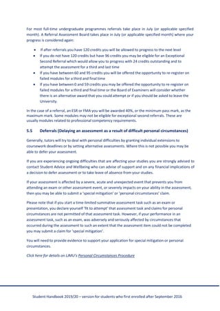 Student Handbook 2019/20 – version for students who first enrolled after September 2016
For most full-time undergraduate programmes referrals take place in July (or applicable specified
month). A Referral Assessment Board takes place in July (or applicable specified month) where your
progress is considered again:
• If after referrals you have 120 credits you will be allowed to progress to the next level
• If you do not have 120 credits but have 96 credits you may be eligible for an Exceptional
Second Referral which would allow you to progress with 24 credits outstanding and to
attempt the assessment for a third and last time
• If you have between 60 and 95 credits you will be offered the opportunity to re-register on
failed modules for a third and final time
• If you have between 0 and 59 credits you may be offered the opportunity to re-register on
failed modules for a third and final time or the Board of Examiners will consider whether
there is an alternative award that you could attempt or if you should be asked to leave the
University.
In the case of a referral, an ESR or FMA you will be awarded 40%, or the minimum pass mark, as the
maximum mark. Some modules may not be eligible for exceptional second referrals. These are
usually modules related to professional competency requirements.
5.5 Deferrals (Delaying an assessment as a result of difficult personal circumstances)
Generally, tutors will try to deal with personal difficulties by granting individual extensions to
coursework deadlines or by setting alternative assessments. Where this is not possible you may be
able to defer your assessment.
If you are experiencing ongoing difficulties that are affecting your studies you are strongly advised to
contact Student Advice and Wellbeing who can advise of support and on any financial implications of
a decision to defer assessment or to take leave of absence from your studies.
If your assessment is affected by a severe, acute and unexpected event that prevents you from
attending an exam or other assessment event, or severely impacts on your ability in the assessment,
then you may be able to submit a ‘special mitigation’ or ‘personal circumstances’ claim.
Please note that if you start a time-limited summative assessment task such as an exam or
presentation, you declare yourself ‘fit to attempt’ that assessment task and claims for personal
circumstances are not permitted of that assessment task. However, if your performance in an
assessment task, such as an exam, was adversely and seriously affected by circumstances that
occurred during the assessment to such an extent that the assessment item could not be completed
you may submit a claim for ‘special mitigation’.
You will need to provide evidence to support your application for special mitigation or personal
circumstances.
Click here for details on LJMU’s Personal Circumstances Procedure
 