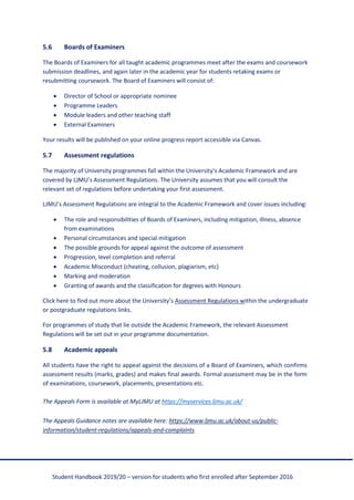 Student Handbook 2019/20 – version for students who first enrolled after September 2016
5.6 Boards of Examiners
The Boards of Examiners for all taught academic programmes meet after the exams and coursework
submission deadlines, and again later in the academic year for students retaking exams or
resubmitting coursework. The Board of Examiners will consist of:
• Director of School or appropriate nominee
• Programme Leaders
• Module leaders and other teaching staff
• External Examiners
Your results will be published on your online progress report accessible via Canvas.
5.7 Assessment regulations
The majority of University programmes fall within the University’s Academic Framework and are
covered by LJMU’s Assessment Regulations. The University assumes that you will consult the
relevant set of regulations before undertaking your first assessment.
LJMU’s Assessment Regulations are integral to the Academic Framework and cover issues including:
• The role and responsibilities of Boards of Examiners, including mitigation, illness, absence
from examinations
• Personal circumstances and special mitigation
• The possible grounds for appeal against the outcome of assessment
• Progression, level completion and referral
• Academic Misconduct (cheating, collusion, plagiarism, etc)
• Marking and moderation
• Granting of awards and the classification for degrees with Honours
Click here to find out more about the University’s Assessment Regulations within the undergraduate
or postgraduate regulations links.
For programmes of study that lie outside the Academic Framework, the relevant Assessment
Regulations will be set out in your programme documentation.
5.8 Academic appeals
All students have the right to appeal against the decisions of a Board of Examiners, which confirms
assessment results (marks, grades) and makes final awards. Formal assessment may be in the form
of examinations, coursework, placements, presentations etc.
The Appeals Form is available at MyLJMU at https://myservices.ljmu.ac.uk/
The Appeals Guidance notes are available here: https://www.ljmu.ac.uk/about-us/public-
information/student-regulations/appeals-and-complaints
 