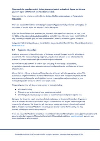 Student Handbook 2019/20 – version for students who first enrolled after September 2016
The grounds for appeal are strictly limited. You cannot submit an Academic Appeal just because
you don’t agree with the mark you have been awarded.
You must meet the criteria as outlined in the Section C9 of the Undergraduate or Postgraduate
Regulations.
There are also strict time limits for lodging an Academic Appeal: normally within 10 working days of
the release of results. Again, see section C9 for further details.
If you are dissatisfied with the way LJMU has dealt with your appeal then you have the right to ask
the Office of the Independent Adjudicator (OIA) to look at the case. Please be aware that the OIA will
only consider your appeal after you have completed the University Academic Appeals Procedure.
Independent advice and guidance on this and other issues is available from the John Moores Students Union:
www.jmsu.co.uk
5.9 Academic misconduct
Academic Misconduct is deemed to cover all deliberate attempt(s) to gain an unfair advantage in
assessments. This includes cheating, plagiarism, unauthorised collusion or any other deliberate
attempt to gain an unfair advantage in summatively assessed work.
Assessment includes all forms of written work (including in-class tests), e-assessments,
presentations, demonstrations, viva voces, recognition of prior learning portfolios and all forms
of examination.
Where there is evidence of Academic Misconduct, the University will take appropriate action. This
action could range from the loss of marks in the relevant module with no opportunity to retake the
assessment or the failure of a set of modules. In some cases module marks are reduced to zero
making it impossible for you to achieve your target award.
The penalty you incur will depend on a number of factors including:
• Your level of study
• The extent and seriousness of your academic misconduct
• Whether you have previously had a case of academic misconduct proven against you
Each year the University expels a number of students because of Academic Misconduct. Any proven
cases of academic misconduct will remain on your student record and may be noted in any future
requests for references. The University will also, where appropriate, inform relevant professional
bodies. The consequences of Academic Misconduct can extend beyond the University and may
severely impact upon your chosen profession.
If you are accused of Academic Misconduct you will be sent details of the allegation plus supporting evidence and
asked to attend an Academic Misconduct Panel. John Moores Students Union: www.jmsu.co.uk can give you
impartial advice on what to expect.
 