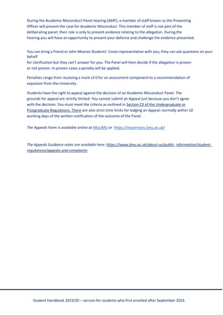 Student Handbook 2019/20 – version for students who first enrolled after September 2016
During the Academic Misconduct Panel hearing (AMP), a member of staff known as the Presenting
Officer will present the case for Academic Misconduct. This member of staff is not part of the
deliberating panel; their role is only to present evidence relating to the allegation. During the
hearing you will have an opportunity to present your defence and challenge the evidence presented.
You can bring a friend or John Moores Students’ Union representative with you; they can ask questions on your
behalf
for clarification but they can’t answer for you. The Panel will then decide if the allegation is proven
or not proven. In proven cases a penalty will be applied.
Penalties range from receiving a mark of 0 for an assessment component to a recommendation of
expulsion from the University.
Students have the right to appeal against the decision of an Academic Misconduct Panel. The
grounds for appeal are strictly limited. You cannot submit an Appeal just because you don't agree
with the decision. You must meet the criteria as outlined in Section C9 of the Undergraduate or
Postgraduate Regulations. There are also strict time limits for lodging an Appeal: normally within 10
working days of the written notification of the outcome of the Panel.
The Appeals Form is available online at MyLJMU or https://myservices.ljmu.ac.uk/
The Appeals Guidance notes are available here: https://www.ljmu.ac.uk/about-us/public- information/student-
regulations/appeals-and-complaints
 