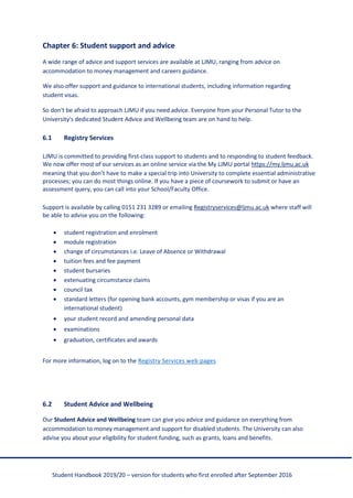 Student Handbook 2019/20 – version for students who first enrolled after September 2016
Chapter 6: Student support and advice
A wide range of advice and support services are available at LJMU, ranging from advice on
accommodation to money management and careers guidance.
We also offer support and guidance to international students, including information regarding
student visas.
So don't be afraid to approach LJMU if you need advice. Everyone from your Personal Tutor to the
University's dedicated Student Advice and Wellbeing team are on hand to help.
6.1 Registry Services
LJMU is committed to providing first-class support to students and to responding to student feedback.
We now offer most of our services as an online service via the My LJMU portal https://my.ljmu.ac.uk
meaning that you don’t have to make a special trip into University to complete essential administrative
processes; you can do most things online. If you have a piece of coursework to submit or have an
assessment query, you can call into your School/Faculty Office.
Support is available by calling 0151 231 3289 or emailing Registryservices@ljmu.ac.uk where staff will
be able to advise you on the following:
• student registration and enrolment
• module registration
• change of circumstances i.e. Leave of Absence or Withdrawal
• tuition fees and fee payment
• student bursaries
• extenuating circumstance claims
• council tax
• standard letters (for opening bank accounts, gym membership or visas if you are an
international student)
• your student record and amending personal data
• examinations
• graduation, certificates and awards
For more information, log on to the Registry Services web pages
6.2 Student Advice and Wellbeing
Our Student Advice and Wellbeing team can give you advice and guidance on everything from
accommodation to money management and support for disabled students. The University can also
advise you about your eligibility for student funding, such as grants, loans and benefits.
 