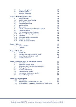 Student Handbook 2019/20 – version for students who first enrolled after September 2016
5.7 Assessment regulations 34
5.8 Academic appeals 34
5.9 Academic misconduct 35
Chapter 6: Student support and advice 37
6.1 Registry Services 38
6.2 Student Advice and Wellbeing 38
6.3 Counselling service 38
6.4 Mental health support 38
6.5 Spiritual support 39
6.6 Quiet spaces 39
6.7 Careers, Employability and Enterprise Support 39
6.8 Computing facilities 41
6.9 Your LJMU username and password 41
6.10 Proper use of computing resources 42
6.11 Fire safety 43
6.12 Health and safety responsibilities 43
6.13 Security on campus 44
6.14 Alcohol, drugs and smoking 44
Chapter 7: Libraries 45
7.1 Campus facilities 45
7.2 Copyright 46
Chapter 8: Student life 48
8.1 Student life 48
8.2 Liverpool John Moores Students’ Union 48
8.3 National Union of Students (NUS) 49
8.4 Equality and diversity 49
Chapter 9: Additional advice for international students 51
9.1 Enrolment 51
9.2 Registering with the Police 52
9.3 Attendance policy for international students 52
9.4 Working in the UK 53
9.5 Visas and visa renewal 53
9.6 English language support 54
9.7 International students with families 54
9.8 Fees and funding advice 54
Chapter 10: Fees and funding 55
10.1 Tuition fees 55
10.2 What happens if you don't pay your fees 56
10.3 What happens if you want to leave your course and LJMU 56
 