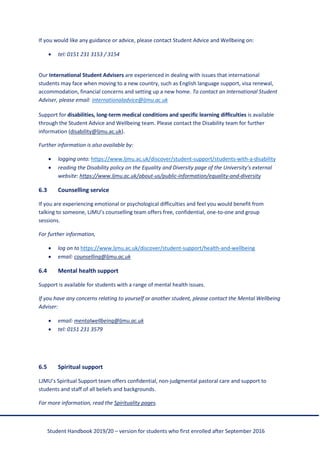Student Handbook 2019/20 – version for students who first enrolled after September 2016
If you would like any guidance or advice, please contact Student Advice and Wellbeing on:
• tel: 0151 231 3153 / 3154
Our International Student Advisers are experienced in dealing with issues that international
students may face when moving to a new country, such as English language support, visa renewal,
accommodation, financial concerns and setting up a new home. To contact an International Student
Adviser, please email: internationaladvice@ljmu.ac.uk
Support for disabilities, long-term medical conditions and specific learning difficulties is available
through the Student Advice and Wellbeing team. Please contact the Disability team for further
information (disability@ljmu.ac.uk).
Further information is also available by:
• logging onto: https://www.ljmu.ac.uk/discover/student-support/students-with-a-disability
• reading the Disability policy on the Equality and Diversity page of the University’s external
website: https://www.ljmu.ac.uk/about-us/public-information/equality-and-diversity
6.3 Counselling service
If you are experiencing emotional or psychological difficulties and feel you would benefit from
talking to someone, LJMU’s counselling team offers free, confidential, one-to-one and group
sessions.
For further information,
• log on to https://www.ljmu.ac.uk/discover/student-support/health-and-wellbeing
• email: counselling@ljmu.ac.uk
6.4 Mental health support
Support is available for students with a range of mental health issues.
If you have any concerns relating to yourself or another student, please contact the Mental Wellbeing
Adviser:
• email: mentalwellbeing@ljmu.ac.uk
• tel: 0151 231 3579
6.5 Spiritual support
LJMU’s Spiritual Support team offers confidential, non-judgmental pastoral care and support to
students and staff of all beliefs and backgrounds.
For more information, read the Spirituality pages.
 