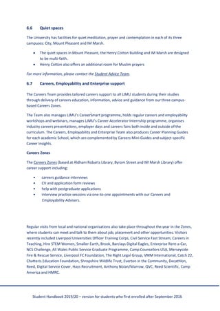 Student Handbook 2019/20 – version for students who first enrolled after September 2016
6.6 Quiet spaces
The University has facilities for quiet meditation, prayer and contemplation in each of its three
campuses: City, Mount Pleasant and IM Marsh.
• The quiet spaces in Mount Pleasant, the Henry Cotton Building and IM Marsh are designed
to be multi-faith.
• Henry Cotton also offers an additional room for Muslim prayers
For more information, please contact the Student Advice Team.
6.7 Careers, Employability and Enterprise support
The Careers Team provides tailored careers support to all LJMU students during their studies
through delivery of careers education, information, advice and guidance from our three campus-
based Careers Zones.
The Team also manages LJMU’s CareerSmart programme, holds regular careers and employability
workshops and webinars, manages LJMU’s Career Accelerator Internship programme, organises
industry careers presentations, employer days and careers fairs both inside and outside of the
curriculum. The Careers, Employability and Enterprise Team also produces Career Planning Guides
for each academic School, which are complemented by Careers Mini-Guides and subject-specific
Career Insights.
Careers Zones
The Careers Zones (based at Aldham Robarts Library, Byrom Street and IM Marsh Library) offer
career support including:
• careers guidance interviews
• CV and application form reviews
• help with postgraduate applications
• interview practice sessions via one-to-one appointments with our Careers and
Employability Advisers.
Regular visits from local and national organisations also take place throughout the year in the Zones,
where students can meet and talk to them about job, placement and other opportunities. Visitors
recently included Liverpool Universities Officer Training Corps, Civil Service Fast Stream, Careers in
Teaching, Hire STEM Women, Smaller Earth, Brook, Barclays Digital Eagles, Enterprise Rent-a-Car,
NCS Challenge, All Wales Public Service Graduate Programme, Camp Counsellors USA, Merseyside
Fire & Rescue Service, Liverpool FC Foundation, The Right Legal Group, VMM International, Catch 22,
Chatteris Education Foundation, Shropshire Wildlife Trust, Everton in the Community, Decathlon,
Reed, Digital Service Cover, Hays Recruitment, Anthony Nolan/Marrow, QVC, Reed Scientific, Camp
America and HMRC.
 