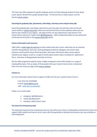 Student Handbook 2019/20 – version for students who first enrolled after September 2016
The Team also offer programme-specific employer events and talks allowing students to hear about
career options directly from people doing the jobs. To find out more or book a place, visit the
Careers events system.
Searching for graduate jobs, placements, internships, voluntary work and part time jobs
Search for graduate jobs, internships, placements, part-time jobs and voluntary roles via the job
search facility in Careers Zone 24/7, where you will also find links to other websites where you can
look for jobs related to your degree. Job opportunities are also advertised on jobs boards in the
Careers Zones and via our Twitter feed (@LJMUCareers). LJMU-funded internships are also advertised
via the job search facility in the Careers Zone 24/7 portal
Careers information and resources
LJMU offers a wide range of resources to help students plan their career, while they are at university
and after they graduate. Each year, working alongside academic colleagues, the careers team
produces school-specific Career Planning Guides, which give information about career options
related to your degree as well as a range of articles about careers topics including CVs, applications
forms, interviews, finding graduate level jobs and more.
We also offer programme-specific Career Insights and generic Career Mini Guides on a range of
employability topics. Pick up copies of these guides from your nearest Careers Zone or download
them from the resources page of the Careers website.
Contact us:
For more information about Careers support at LJMU call into your nearest Careers Zone or:
• tel: 0151 231 3719/2048
• email: careers@ljmu.ac.uk
web: www.ljmu.ac.uk/careers
Follow us on social media:
• Instagram; @LJMUCareers
• Twitter:@LJMUCareers
• Facebook: LJMU Careers Team
The Centre for Entrepreneurship
The award winning Centre for Entrepreneurship are also within your Careers, Employability and Enterprise Team and
support LJMU students and alumni up to 5 years after they graduate to develop new business start ups and take on
self-employment.
 