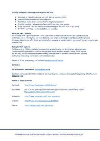 Student Handbook 2019/20 – version for students who first enrolled after September 2016
Training and events sessions run throughout the year:
• #IdeaLab - a 2 week leadership and tech start up summer school
• International Entrepreneurs monthly group
• Pitch Club - helps boost your confidence to pitch and present
• Start-Up meet up – allows you to figure out if you even have an idea
• Start- Up School – a 4 day training programme to give the basic skills to get going
• Try it Out workshop - a chance to test out your idea
Bathgate Try It Out Fund
For students with a genuine idea for a start up business or freelance side hustle. This up to £250 fund
will enable you to robustly test out your idea with your target customer group and evaluate the process.
We suggest you attend a Try It Out workshop before applying so we can support you know if you are ready to take
this next step.
Bathgate Start-Up Fund
Funding of up to £2000 is available for students or graduates who can demonstrate a business idea
based in the Merseyside area that has already been tested and/or is already trading. To be eligible
for this fund you will need to have been working with the team to test how robust the idea is linked
to financial forecasting and evidence of routes to market.
Details of all our programmes can be found www.ljmu.ac.uk/startup
Contact us
For all enquiries please email startup@ljmu.ac.uk
Our team are based in the Aldham Robarts Library and can be contacted Monday to Friday during office hours on
0151 231 3300
Follow us on social media
Facebook https://www.facebook.com/LJMUstartup/
Found.Me Join us in our growing community of entrepreneurs in the Liverpool City Region
https://app.foundme.co/lanes/ljmucfore
Instagram https://www.instagram.com/_ljmu_enterprise
LinkedIn https://www.linkedin.com/groups/8553484/
Twitter https://twitter.com/LJMU_Enterprise
 